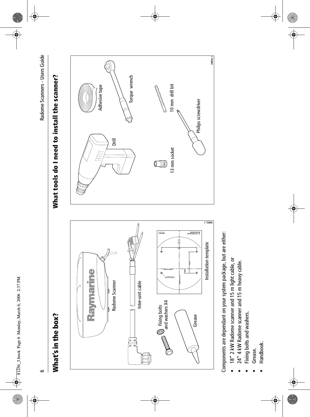 6             Radome Scanners - Users GuideWhat’s in the box?          Components are dependant on your system package, but are either:• 18” 2 kW Radome scanner and 15 m light cable, or• 24” 4 kW Radome scanner and 15 m heavy cable.• Fixing bolts and washers.•Grease.• Handbook.What tools do I need to install the scanner?          Radome ScannerInter-unit cableInstallation templateD8853_1Drill 4 holes, 10 mm diameter(18&apos;&apos; and 24&apos;&apos; Radomes)141.5 mm27.5 mm18&apos;&apos; or 24&apos;&apos; NGS RadomeMounting TemplateCenter Line of Radome3026-136-AArtwork Number 3032-866-ACenter Line of RadomeForward233 mmGreaseFixing bolts and washers X4DrillAdhesive tape10 mm  drill bit13 mm socketTorque  wrenchPhilips screwdriverD8854_181256_3.book  Page 6  Monday, March 6, 2006  2:37 PM