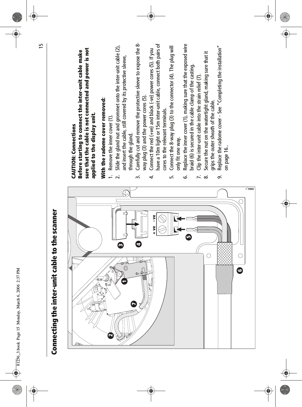                                15Connecting the inter-unit cable to the scanner          D8862_11234567+ ve - veCAUTION: ConnectionsBefore starting to connect the inter-unit cable make sure that the cable is not connected and power is not applied to the display unit.With the radome cover removed:1. Remove the inner cover (1).2. Slide the gland nut and grommet onto the inter-unit cable (2), and insert the cable, still covered by its protective sleeve, through the gland.3. Carefully cut and remove the protective sleeve to expose the 8-way plug (3) and the power cores (5).4. Connect the red (+ve) and black (-ve) power cores (5). If you have a 10m light or 15m inter-unit cable, connect both pairs of cores to the relevant terminals.5. Connect the 8-way plug (3) to the connector (4). The plug will only fit one way.6. Replace the inner cover (1), making sure that the exposed wire braid (6) is secured in the cable clamp of the casting.7. Clip the inter-unit cable into the strain relief (7).8. Secure the nut on the watertight gland, making sure that it grips the outer sheath of the cable.9. Replace the radome cover - See “Completing the installation” on page 16..81256_3.book  Page 15  Monday, March 6, 2006  2:37 PM