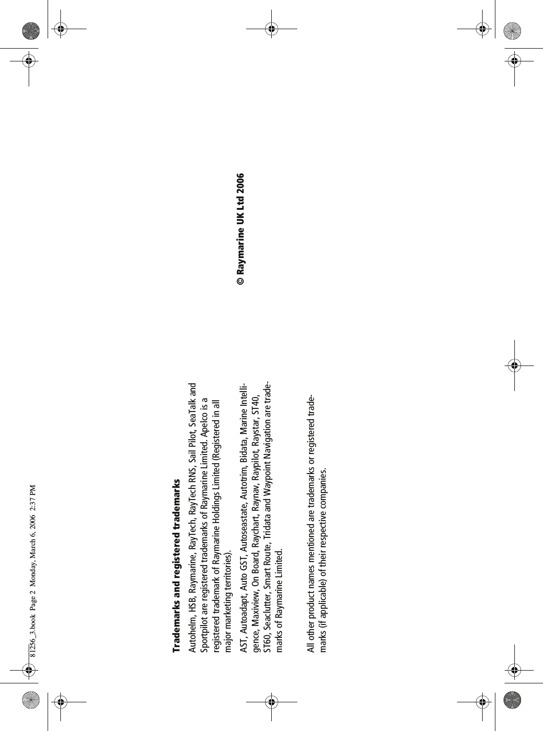 Trademarks and registered trademarksAutohelm, HSB, Raymarine, RayTech, RayTech RNS, Sail Pilot, SeaTalk and Sportpilot are registered trademarks of Raymarine Limited. Apelco is a registered trademark of Raymarine Holdings Limited (Registered in all major marketing territories).AST, Autoadapt, Auto GST, Autoseastate, Autotrim, Bidata, Marine Intelli-gence, Maxiview, On Board, Raychart, Raynav, Raypilot, Raystar, ST40, ST60, Seaclutter, Smart Route, Tridata and Waypoint Navigation are trade-marks of Raymarine Limited.All other product names mentioned are trademarks or registered trade-marks (if applicable) of their respective companies.© Raymarine UK Ltd 200681256_3.book  Page 2  Monday, March 6, 2006  2:37 PM