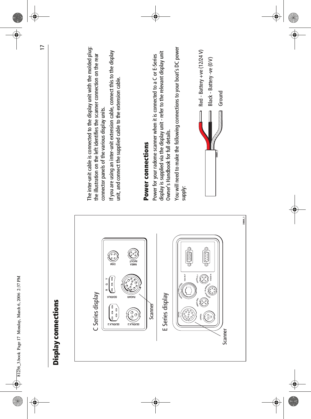                                17Display connections          The inter-unit cable is connected to the display unit with the molded plug: the illustration on the left identifies the scanner connection on the rear connector panels of the various display units.If you are using an inter-unit extension cable, connect this to the display unit, and connect the supplied cable to the extension cable.Power connectionsPower for your radome scanner when it is connected to a C or E-Series display is supplied via the display unit - refer to the relevant display unit Owner’s Handbook for full details.You will need to make the following connections to your boat’s DC power supply:          NMEAIN/OUTDSMSEATALKRADARSEATALK 2SEATALK 2RGYScannerC Series displayScannerE Series displayD8864_1Red - Battery +ve (12/24 V)Black - Battery -ve (0 V)GroundD8865_181256_3.book  Page 17  Monday, March 6, 2006  2:37 PM