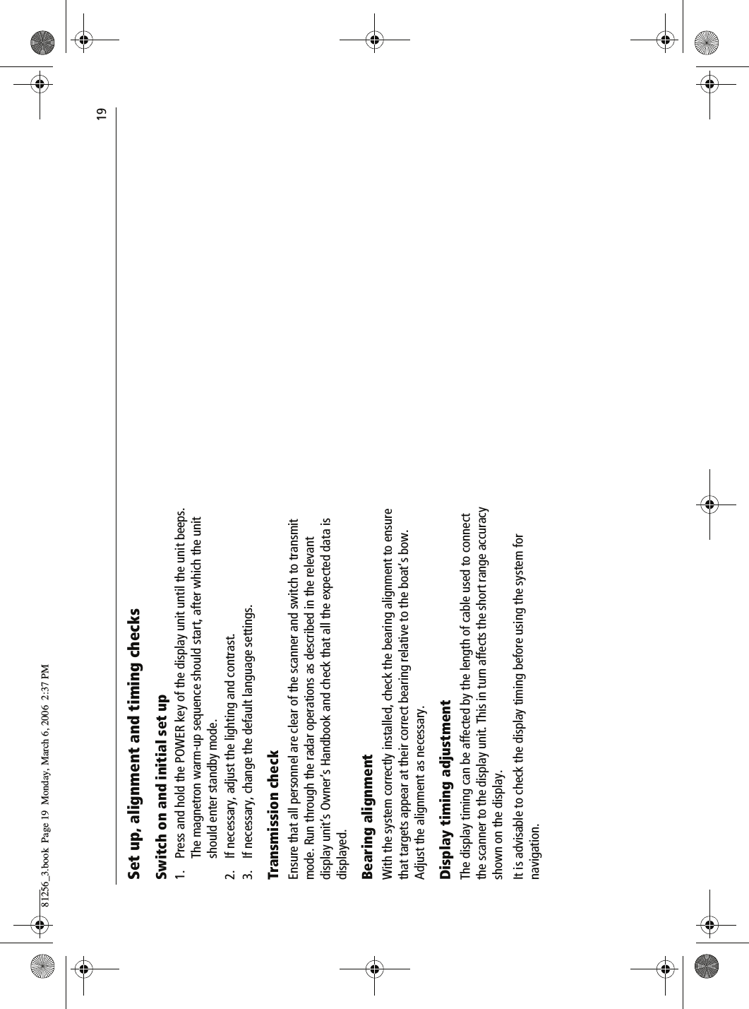                                19Set up, alignment and timing checksSwitch on and initial set up1. Press and hold the POWER key of the display unit until the unit beeps. The magnetron warm-up sequence should start, after which the unit should enter standby mode.2. If necessary, adjust the lighting and contrast.3. If necessary, change the default language settings.Transmission checkEnsure that all personnel are clear of the scanner and switch to transmit mode. Run through the radar operations as described in the relevant display unit’s Owner’s Handbook and check that all the expected data is displayed.Bearing alignmentWith the system correctly installed, check the bearing alignment to ensure that targets appear at their correct bearing relative to the boat’s bow. Adjust the alignment as necessary.Display timing adjustmentThe display timing can be affected by the length of cable used to connect the scanner to the display unit. This in turn affects the short range accuracy shown on the display.It is advisable to check the display timing before using the system for navigation.81256_3.book  Page 19  Monday, March 6, 2006  2:37 PM