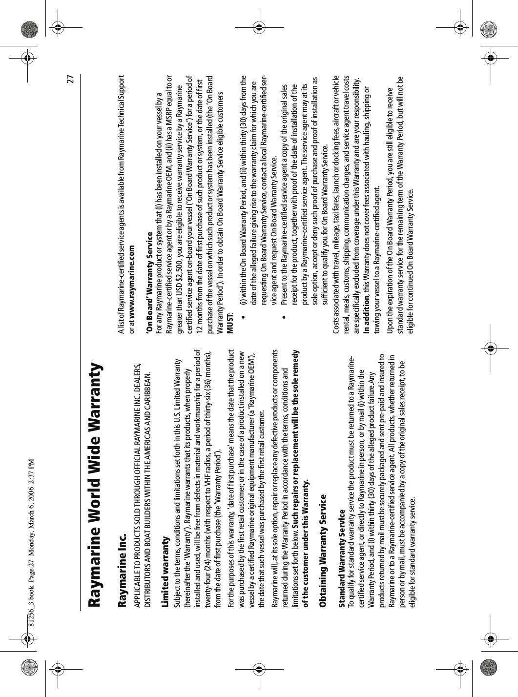                                27Raymarine World Wide WarrantyRaymarine Inc.APPLICABLE TO PRODUCTS SOLD THROUGH OFFICIAL RAYMARINE INC. DEALERS, DISTRIBUTORS AND BOAT BUILDERS WITHIN THE AMERICAS AND CARIBBEAN.Limited warrantySubject to the terms, conditions and limitations set forth in this U.S. Limited Warranty (hereinafter the ‘Warranty’), Raymarine warrants that its products, when properly installed and used, will be free from defects in material and workmanship for a period of twenty-four (24) months (with respect to VHF radios, a period of thirty-six (36) months), from the date of first purchase (the ‘Warranty Period’).For the purposes of this warranty, ‘date of first purchase’ means the date that the product was purchased by the first retail customer; or in the case of a product installed on a new vessel by a certified Raymarine original equipment manufacturer (a ‘Raymarine OEM’), the date that such vessel was purchased by the first retail customer.Raymarine will, at its sole option, repair or replace any defective products or components returned during the Warranty Period in accordance with the terms, conditions and limitations set forth below. Such repairs or replacement will be the sole remedy of the customer under this Warranty.Obtaining Warranty ServiceStandard Warranty ServiceTo qualify for standard warranty service the product must be returned to a Raymarine-certified service agent, or directly to Raymarine in person, or by mail (i) within the Warranty Period, and (I) within thirty (30) days of the alleged product failure.Any products returned by mail must be securely packaged and sent pre-paid and insured to Raymarine or to a Raymarine-certified service agent. All products, whether returned in person or by mail, must be accompanied by a copy of the original sales receipt, to be eligible for standard warranty service. A list of Raymarine-certified service agents is available from Raymarine Technical Support or at www.raymarine.com‘On Board’ Warranty ServiceFor any Raymarine product or system that (i) has been installed on your vessel by a Raymarine-certified service agent or by a Raymarine OEM, and (ii) has a MSRP equal to or greater than USD $2,500, you are eligible to receive warranty service by a Raymarine certified service agent on-board your vessel (‘On Board Warranty Service’) for a period of 12 months from the date of first purchase of such product or system, or the date of first purchase of the vessel on which such product or system has been installed (the ‘On Board Warranty Period’). In order to obtain On Board Warranty Service eligible customers MUST:• (i) within the On Board Warranty Period, and (ii) within thirty (30) days from the date of the alleged failure giving rise to the warranty claim for which you are requesting On Board Warranty Service, contact a local Raymarine-certified ser-vice agent and request On Board Warranty Service.• Present to the Raymarine-certified service agent a copy of the original sales receipt for the product, together with proof of the date of installation of the product by a Raymarine-certified service agent. The service agent may at its sole option, accept or deny such proof of purchase and proof of installation as sufficient to qualify you for On Board Warranty Service.Costs associated with travel, mileage, taxi fares, launch or docking fees, aircraft or vehicle rental, meals, customs, shipping, communication charges, and service agent travel costs are specifically excluded from coverage under this Warranty and are your responsibility. In addition, this Warranty does not cover fees associated with hauling, shipping or towing your vessel to a Raymarine-certified agent.Upon the expiration of the On Board Warranty Period, you are still eligible to receive standard warranty service for the remaining term of the Warranty Period, but will not be eligible for continued On Board Warranty Service.81256_3.book  Page 27  Monday, March 6, 2006  2:37 PM