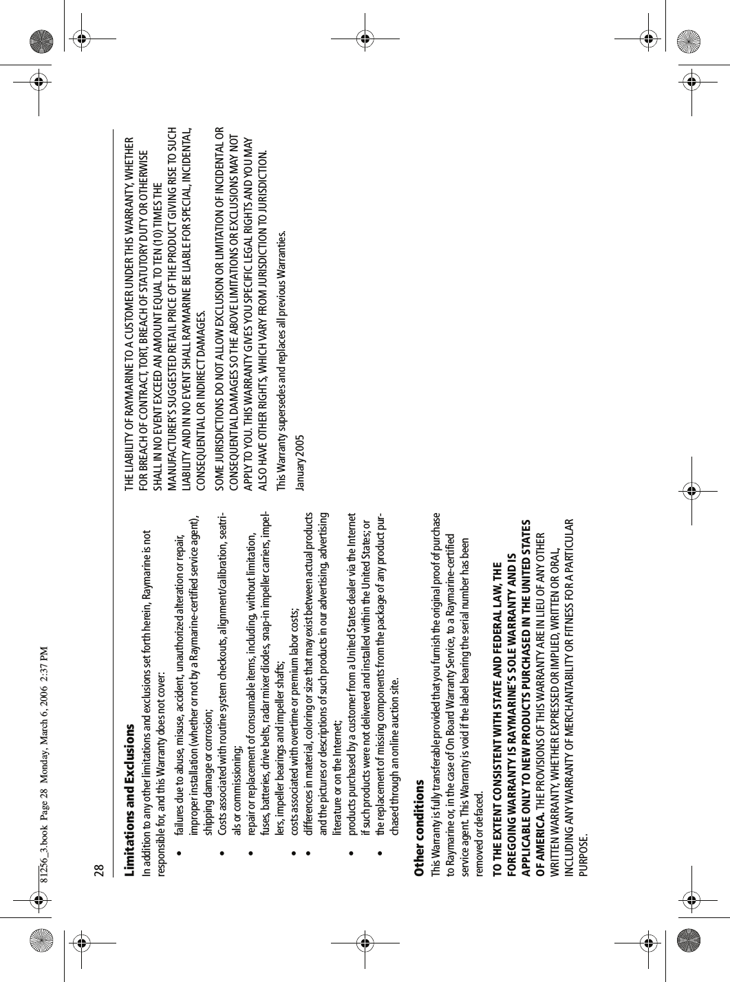 28Limitations and ExclusionsIn addition to any other limitations and exclusions set forth herein, Raymarine is not responsible for, and this Warranty does not cover:• failures due to abuse, misuse, accident, unauthorized alteration or repair, improper installation (whether or not by a Raymarine-certified service agent), shipping damage or corrosion;• Costs associated with routine system checkouts, alignment/calibration, seatri-als or commissioning;• repair or replacement of consumable items, including, without limitation, fuses, batteries, drive belts, radar mixer diodes, snap-in impeller carriers, impel-lers, impeller bearings and impeller shafts;• costs associated with overtime or premium labor costs;• differences in material, coloring or size that may exist between actual products and the pictures or descriptions of such products in our advertising, advertising literature or on the Internet;• products purchased by a customer from a United States dealer via the Internet if such products were not delivered and installed within the United States; or• the replacement of missing components from the package of any product pur-chased through an online auction site.Other conditionsThis Warranty is fully transferable provided that you furnish the original proof of purchase to Raymarine or, in the case of On Board Warranty Service, to a Raymarine-certified service agent. This Warranty is void if the label bearing the serial number has been removed or defaced.TO THE EXTENT CONSISTENT WITH STATE AND FEDERAL LAW, THE FOREGOING WARRANTY IS RAYMARINE’S SOLE WARRANTY AND IS APPLICABLE ONLY TO NEW PRODUCTS PURCHASED IN THE UNITED STATES OF AMERICA. THE PROVISIONS OF THIS WARRANTY ARE IN LIEU OF ANY OTHER WRITTEN WARRANTY, WHETHER EXPRESSED OR IMPLIED, WRITTEN OR ORAL, INCLUDING ANY WARRANTY OF MERCHANTABILITY OR FITNESS FOR A PARTICULAR PURPOSE.THE LIABILITY OF RAYMARINE TO A CUSTOMER UNDER THIS WARRANTY, WHETHER FOR BREACH OF CONTRACT, TORT, BREACH OF STATUTORY DUTY OR OTHERWISE SHALL IN NO EVENT EXCEED AN AMOUNT EQUAL TO TEN (10) TIMES THE MANUFACTURER’S SUGGESTED RETAIL PRICE OF THE PRODUCT GIVING RISE TO SUCH LIABILITY AND IN NO EVENT SHALL RAYMARINE BE LIABLE FOR SPECIAL, INCIDENTAL, CONSEQUENTIAL OR INDIRECT DAMAGES.SOME JURISDICTIONS DO NOT ALLOW EXCLUSION OR LIMITATION OF INCIDENTAL OR CONSEQUENTIAL DAMAGES SO THE ABOVE LIMITATIONS OR EXCLUSIONS MAY NOT APPLY TO YOU. THIS WARRANTY GIVES YOU SPECIFIC LEGAL RIGHTS AND YOU MAY ALSO HAVE OTHER RIGHTS, WHICH VARY FROM JURISDICTION TO JURISDICTION.This Warranty supersedes and replaces all previous Warranties.January 200581256_3.book  Page 28  Monday, March 6, 2006  2:37 PM