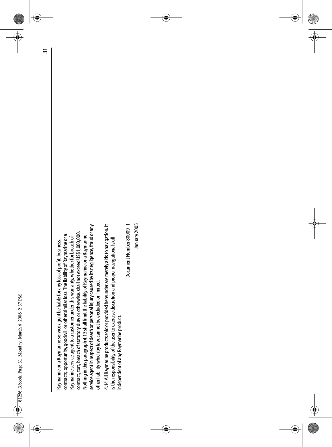                                31Raymarine or a Raymarine service agent be liable for any loss of profit, business, contracts, opportunity, goodwill or other similar loss. The liability of Raymarine or a Raymarine service agent to a customer under this warranty, whether for breach of contract, tort, breach of statutory duty or otherwise, shall not exceed US$1,000,000. Nothing in this paragraph 4.13 shall limit the liability of Raymarine or a Raymarine service agent in respect of death or personal injury caused by its negligence, fraud or any other liability which by law, cannot be excluded or limited.4.14 All Raymarine products sold or provided hereunder are merely aids to navigation. It is the responsibility of the user to exercise discretion and proper navigational skill independent of any Raymarine product.Document Number 80009_1January 200581256_3.book  Page 31  Monday, March 6, 2006  2:37 PM