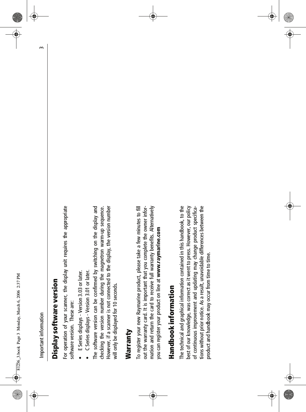  Important information                              3Display software versionFor operation of your scanner, the display unit requires the appropriatesoftware version.  These are:• E Series displays - Version 3.03 or later.• C Series displays - Version 3.01 or later.The software version can be confirmed by switching on the display andchecking the version number during the magnetron warm-up sequence.However, if a scanner is not connected to the display, the version numberwill only be displayed for 10 seconds.WarrantyTo register your new Raymarine product, please take a few minutes to fillout the warranty card. It is important that you complete the owner infor-mation and return the card to receive full warranty benefits. Alternativelyyou can register your product on line at www.raymarine.comHandbook informationThe technical and graphical information contained in this handbook, to thebest of our knowledge, was correct as it went to press. However, our policyof continuous improvement and updating may change product specifica-tions without prior notice. As a result, unavoidable differences between theproduct and handbook may occur from time to time.81256_3.book  Page 3  Monday, March 6, 2006  2:37 PM