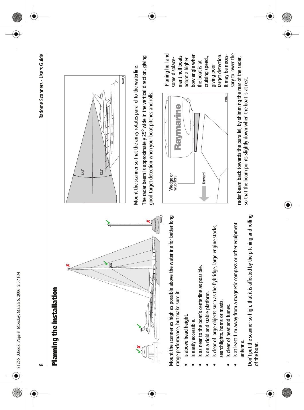 8             Radome Scanners - Users GuidePlanning the installation          Mount the scanner as high as possible above the waterline for better long range performance, but make sure it:• is above head height.• is easily accessible.• is as near to the boat’s centerline as possible.• is on a rigid and stable platform.• is clear of large objects such as the flybridge, large engine stacks, searchlights, horns or masts.• is clear of heat and fumes.• is at least 1 m away from a magnetic compass or other equipment antenna.Don’t put the scanner so high, that it is affected by the pitching and rolling of the boat.          Mount the scanner so that the array rotates parallel to the waterline.The radar beam is approximately 25o wide in the vertical direction, giving good target detection when your boat pitches and rolls.           Planing hull and some displace-ment hull boats adopt a higher bow angle when the boat is at cruising speed., giving poor target detection. It may be neces-sary to lower the radar beam back towards the parallel, by shimming the rear of the radar, so that the beam points slightly down when the boat is at rest.D8855_112.5˚12.5˚D8856_1Wedge orwashersForwardD8857_181256_3.book  Page 8  Monday, March 6, 2006  2:37 PM