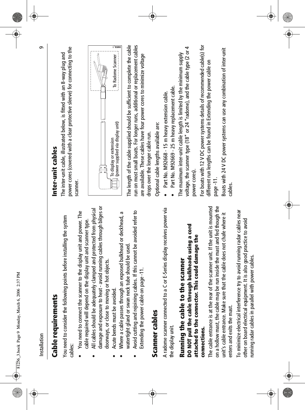  Installation                              9Cable requirementsYou need to consider the following points before installing the system cables:• You need to connect the scanner to the display unit and power. The cable required will depend on the display unit and scanner type.• All cables should be adequately clamped and protected from physical damage and exposure to heat - avoid running cables through bilges or doorways, or close to moving or hot objects.• Acute bends must be avoided.• Where a cable passes through an exposed bulkhead or deckhead, a watertight gland or swan neck tube should be used.• Avoid cutting and rejoining cables. If this cannot be avoided refer to Extending the power cable on page -11.Scanner cablesA radome scanner connected to a C or E-Series display receives power via the display unit. Running the cable to the scannerDO NOT pull the cable through bulkheads using a cord attached to the connector. This could damage the connections.The cable entrance is at the rear of the scanner unit. If the unit is mounted on a hollow mast, the cable may be run inside the mast and fed though the unit’s cable entrance. Make sure that the cable does not chafe where it enters and exits the mast.To minimize electrical interference try to avoid running radar cables near other on board electrical equipment. It is also good practice to avoid running radar cables in parallel with power cables.Inter-unit cablesThe inter-unit cable, illustrated below, is fitted with an 8-way plug and power cores (covered with a clear protective sleeve) for connecting to the scanner.          The length of the cable supplied should be sufficient to complete the cable run on most small boats. For longer runs, additional or replacement cables are available. These cables have four power cores to minimize voltage drops over the longer cable run.Optional cable lengths available are:• Part No. M92668 - 15 m heavy extension cable.• Part No. M92669 - 25 m heavy replacement cable.The maximum inter-unit cable length is limited by the minimum supply voltage, the scanner type (18” or 24 “radome), and the cable type (2 or 4 power cores).For boats with 12 V DC power systems details of recommended cable(s) for different run lengths can be found in Extending the power cable on page -11.Boats with 24 V DC power systems can use any combination of inter-unit cables.To display or extension(power supplied via display unit) To Radome ScannerD8858_181256_3.book  Page 9  Monday, March 6, 2006  2:37 PM