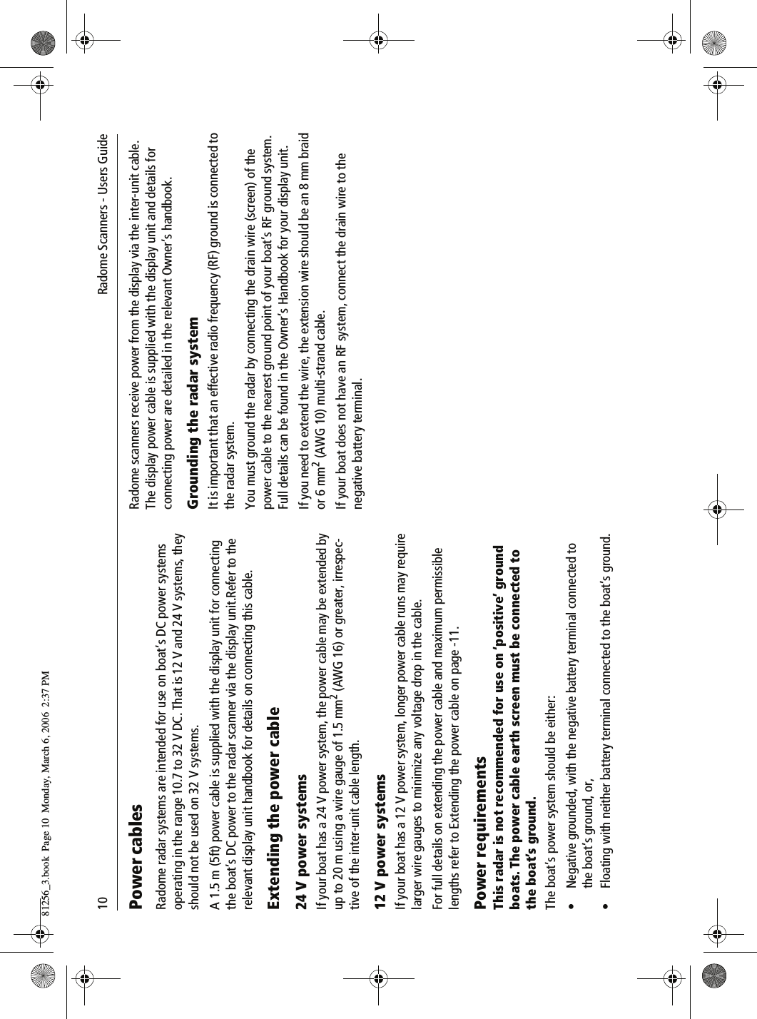10              Radome Scanners - Users GuidePower cablesRadome radar systems are intended for use on boat’s DC power systems operating in the range 10.7 to 32 V DC. That is 12 V and 24 V systems, they should not be used on 32 V systems.A 1.5 m (5ft) power cable is supplied with the display unit for connecting the boat’s DC power to the radar scanner via the display unit.Refer to the relevant display unit handbook for details on connecting this cable.Extending the power cable24 V power systemsIf your boat has a 24 V power system, the power cable may be extended by up to 20 m using a wire gauge of 1.5 mm2 (AWG 16) or greater, irrespec-tive of the inter-unit cable length.12 V power systemsIf your boat has a 12 V power system, longer power cable runs may require larger wire gauges to minimize any voltage drop in the cable. For full details on extending the power cable and maximum permissible lengths refer to Extending the power cable on page -11.Power requirementsThis radar is not recommended for use on ‘positive’ ground boats. The power cable earth screen must be connected to the boat’s ground.The boat’s power system should be either:• Negative grounded, with the negative battery terminal connected to the boat’s ground, or,• Floating with neither battery terminal connected to the boat’s ground.Radome scanners receive power from the display via the inter-unit cable. The display power cable is supplied with the display unit and details for connecting power are detailed in the relevant Owner’s handbook.Grounding the radar systemIt is important that an effective radio frequency (RF) ground is connected to the radar system.You must ground the radar by connecting the drain wire (screen) of the power cable to the nearest ground point of your boat’s RF ground system. Full details can be found in the Owner’s Handbook for your display unit.If you need to extend the wire, the extension wire should be an 8 mm braid or 6 mm2 (AWG 10) multi-strand cable.If your boat does not have an RF system, connect the drain wire to the negative battery terminal.81256_3.book  Page 10  Monday, March 6, 2006  2:37 PM