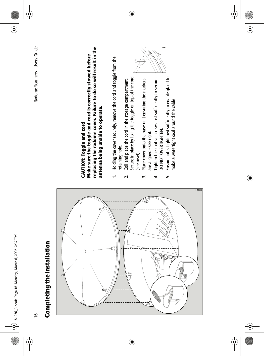 16               Radome Scanners - Users GuideCompleting the installationCAUTION: Toggle and cordMake sure the toggle and cord is correctly stowed before replacing the radome cover. Failure to do so will result in the antenna being unable to operate.1. Holding the cover securely, remove the cord and toggle from the retaining hole.2. Coil and place the cord in the storage compartment. Secure in place by fixing the toggle on top of the cord (see inset).3. Place cover onto the base unit ensuring the markers are aligned - see right.4. Tighten the captive screws just sufficiently to secure. DO NOT OVERTIGHTEN.5. Ensure nut is tightened sufficiently to enable gland to make a watertight seal around the cableD8863_1D8984_181256_3.book  Page 16  Monday, March 6, 2006  2:37 PM