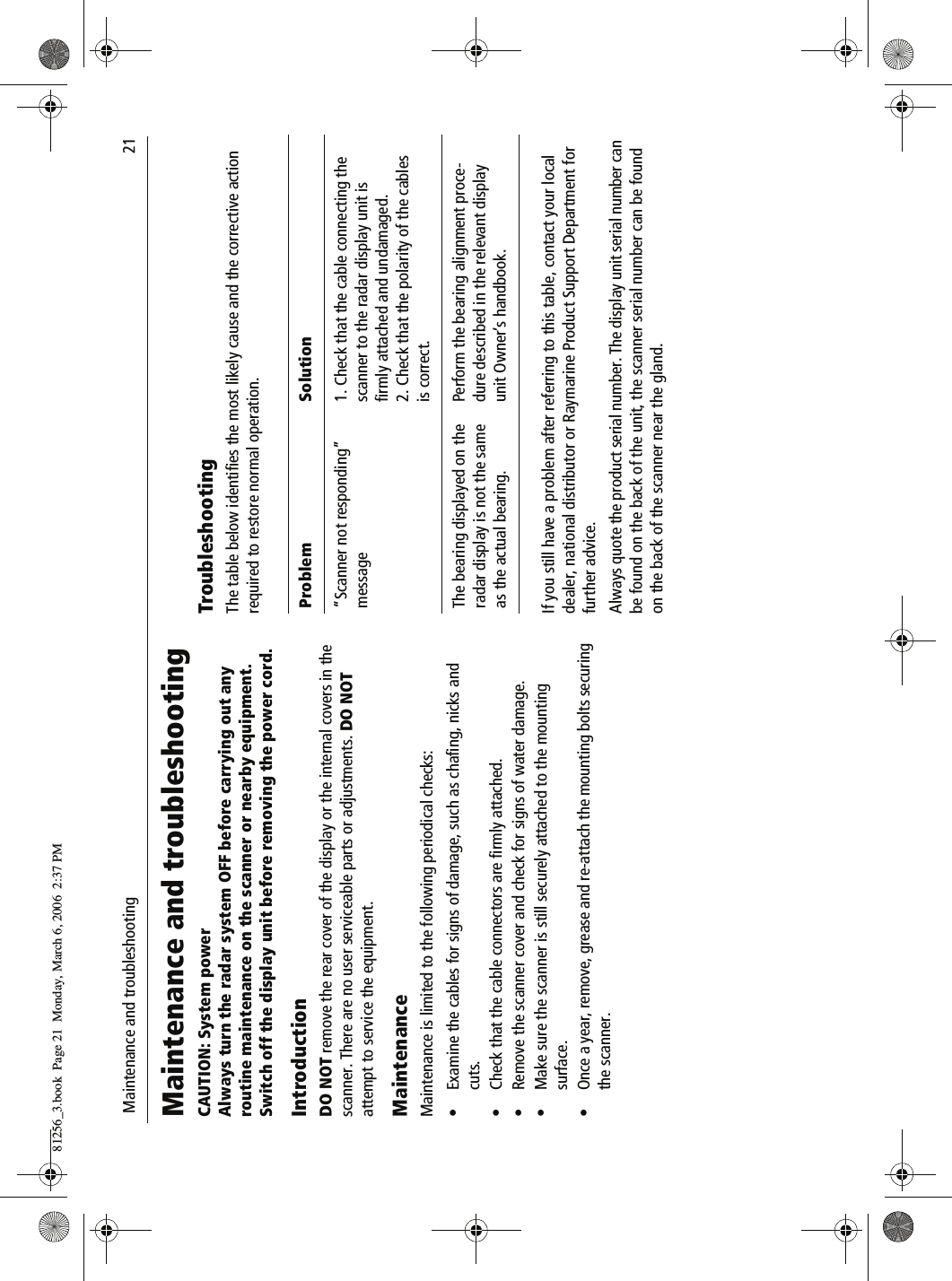  Maintenance and troubleshooting                              21Maintenance and troubleshootingCAUTION: System powerAlways turn the radar system OFF before carrying out any routine maintenance on the scanner or nearby equipment.Switch off the display unit before removing the power cord.IntroductionDO NOT remove the rear cover of the display or the internal covers in the scanner. There are no user serviceable parts or adjustments. DO NOT attempt to service the equipment.MaintenanceMaintenance is limited to the following periodical checks:• Examine the cables for signs of damage, such as chafing, nicks and cuts.• Check that the cable connectors are firmly attached.• Remove the scanner cover and check for signs of water damage.• Make sure the scanner is still securely attached to the mounting surface.• Once a year, remove, grease and re-attach the mounting bolts securing the scanner.TroubleshootingThe table below identifies the most likely cause and the corrective action required to restore normal operation.          If you still have a problem after referring to this table, contact your local dealer, national distributor or Raymarine Product Support Department for further advice.Always quote the product serial number. The display unit serial number can be found on the back of the unit, the scanner serial number can be found on the back of the scanner near the gland.Problem Solution“Scanner not responding” message1. Check that the cable connecting the scanner to the radar display unit is firmly attached and undamaged.2. Check that the polarity of the cables is correct.The bearing displayed on the radar display is not the same as the actual bearing.Perform the bearing alignment proce-dure described in the relevant display unit Owner’s handbook.81256_3.book  Page 21  Monday, March 6, 2006  2:37 PM