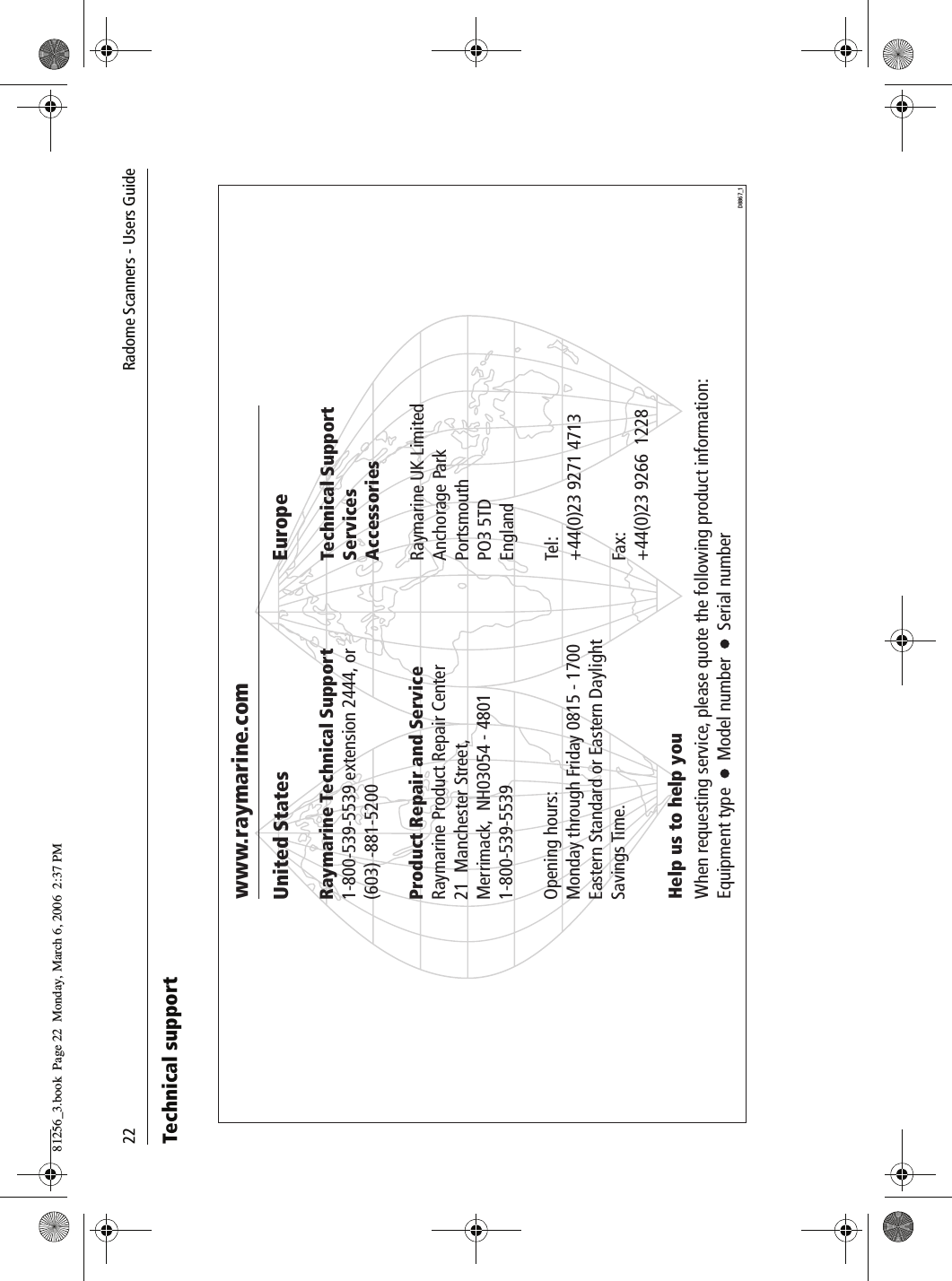22              Radome Scanners - Users GuideTechnical support          www.raymarine.comUnited StatesRaymarine Technical Support1-800-539-5539 extension 2444, or(603) -881-5200Product Repair and ServiceRaymarine Product Repair Center21  Manchester Street,Merrimack,  NH03054 - 48011-800-539-5539Opening hours:Monday through Friday 0815 - 1700Eastern Standard or Eastern Daylight Savings Time.EuropeTechnical SupportServicesAccessoriesRaymarine UK LimitedAnchorage ParkPortsmouthPO3 5TDEnglandTel:+44(0)23 9271 4713Fax:+44(0)23 9266  1228Help us to help youWhen requesting service, please quote the following product information:Equipment type      Model number      Serial number  D8867_181256_3.book  Page 22  Monday, March 6, 2006  2:37 PM