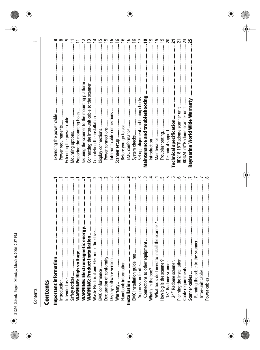  Contents                              iContentsImportant information ................................................................1Introduction........................................................................................... 1Intended use ......................................................................................... 1Safety notices........................................................................................ 1WARNING: High voltage............................................................1WARNING: Electromagnetic energy........................................1WARNING: Product installation ...............................................1Waste Electrical and Electronic Directive............................................... 2EMC conformance ................................................................................. 2Declaration of conformity...................................................................... 2Display software version ....................................................................... 2Warranty ............................................................................................... 2Handbook information .......................................................................... 2Installation ....................................................................................3EMC installation guidelines................................................................... 3Suppression ferrite............................................................................. 3Connections to other equipment .......................................................  3What’s in the box? ................................................................................ 4What tools do I need to install the scanner? .....................................  4How big is the scanner? ........................................................................ 518” Radome scanner.........................................................................  524” Radome scanner.........................................................................  5Planning the installation ....................................................................... 6Cable requirements ............................................................................... 7Scanner cables ...................................................................................... 7Running the cable to the scanner ......................................................  7Inter-unit cables.................................................................................  7Power cables ......................................................................................... 8Extending the power cable ................................................................ 8Power requirements........................................................................... 8Extending the power cable....................................................................9Mounting options................................................................................11Preparing the mounting holes .............................................................11Securing the scanner to the mounting platform ..................................12Connecting the inter-unit cable to the scanner ...................................13Completing the installation .................................................................14Display connections.............................................................................15Power connections........................................................................... 15Inter-unit cable connections ............................................................ 16Scanner setup......................................................................................16Before you go to sea........................................................................ 16EMC conformance............................................................................ 16System checks.................................................................................. 16Set up, alignment and timing checks............................................... 17Maintenance and troubleshooting .......................................... 19Introduction ..................................................................................... 19Maintenance.................................................................................... 19Troubleshooting............................................................................... 19Technical support............................................................................. 20Technical specification.............................................................. 21RD218 18”Radome scanner unit  ........................................................ 21RD424 24”Radome scanner unit  ........................................................ 23Raymarine World Wide Warranty  ............................................2581256_3.book  Page i  Monday, March 6, 2006  2:37 PM