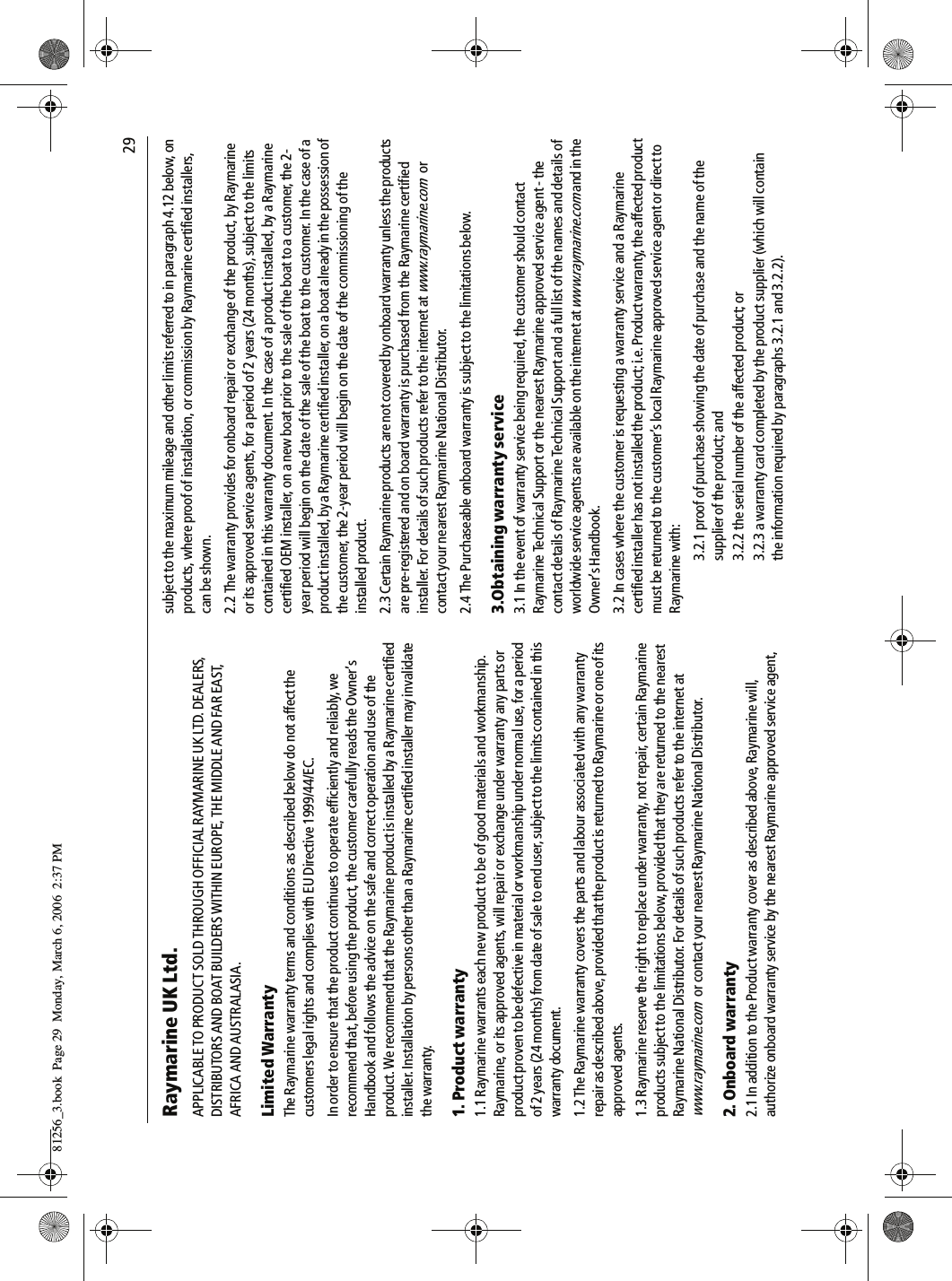                                29Raymarine UK Ltd.APPLICABLE TO PRODUCT SOLD THROUGH OFFICIAL RAYMARINE UK LTD. DEALERS, DISTRIBUTORS AND BOAT BUILDERS WITHIN EUROPE, THE MIDDLE AND FAR EAST, AFRICA AND AUSTRALASIA.Limited WarrantyThe Raymarine warranty terms and conditions as described below do not affect the customers legal rights and complies with EU Directive 1999/44/EC.In order to ensure that the product continues to operate efficiently and reliably, we recommend that, before using the product, the customer carefully reads the Owner’s Handbook and follows the advice on the safe and correct operation and use of the product. We recommend that the Raymarine product is installed by a Raymarine certified installer. Installation by persons other than a Raymarine certified installer may invalidate the warranty.1. Product warranty1.1 Raymarine warrants each new product to be of good materials and workmanship. Raymarine, or its approved agents, will repair or exchange under warranty any parts or product proven to be defective in material or workmanship under normal use, for a period of 2 years (24 months) from date of sale to end user, subject to the limits contained in this warranty document.1.2 The Raymarine warranty covers the parts and labour associated with any warranty repair as described above, provided that the product is returned to Raymarine or one of its approved agents.1.3 Raymarine reserve the right to replace under warranty, not repair, certain Raymarine products subject to the limitations below, provided that they are returned to the nearest Raymarine National Distributor. For details of such products refer to the internet at www.raymarine.com  or contact your nearest Raymarine National Distributor.2. Onboard warranty2.1 In addition to the Product warranty cover as described above, Raymarine will, authorize onboard warranty service by the nearest Raymarine approved service agent, subject to the maximum mileage and other limits referred to in paragraph 4.12 below, on products, where proof of installation, or commission by Raymarine certified installers, can be shown.2.2 The warranty provides for onboard repair or exchange of the product, by Raymarine or its approved service agents, for a period of 2 years (24 months), subject to the limits contained in this warranty document. In the case of a product installed, by a Raymarine certified OEM installer, on a new boat prior to the sale of the boat to a customer, the 2-year period will begin on the date of the sale of the boat to the customer. In the case of a product installed, by a Raymarine certified installer, on a boat already in the possession of the customer, the 2-year period will begin on the date of the commissioning of the installed product.2.3 Certain Raymarine products are not covered by onboard warranty unless the products are pre-registered and on board warranty is purchased from the Raymarine certified installer. For details of such products refer to the internet at www.raymarine.com or contact your nearest Raymarine National Distributor.2.4 The Purchaseable onboard warranty is subject to the limitations below.3.Obtaining warranty service3.1 In the event of warranty service being required, the customer should contact Raymarine Technical Support or the nearest Raymarine approved service agent - the contact details of Raymarine Technical Support and a full list of the names and details of worldwide service agents are available on the internet at www.raymarine.com and in the Owner’s Handbook.3.2 In cases where the customer is requesting a warranty service and a Raymarine certified installer has not installed the product; i.e. Product warranty, the affected product must be returned to the customer’s local Raymarine approved service agent or direct to Raymarine with:3.2.1 proof of purchase showing the date of purchase and the name of the supplier of the product; and3.2.2 the serial number of the affected product; or3.2.3 a warranty card completed by the product supplier (which will contain the information required by paragraphs 3.2.1 and 3.2.2).81256_3.book  Page 29  Monday, March 6, 2006  2:37 PM