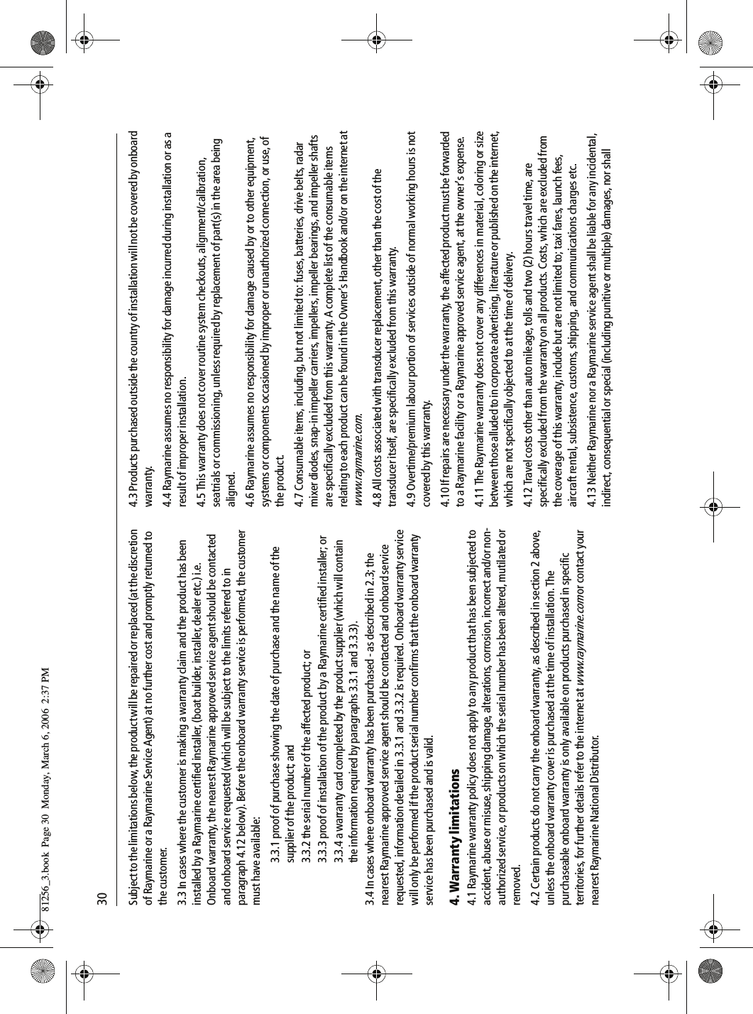 30Subject to the limitations below, the product will be repaired or replaced (at the discretion of Raymarine or a Raymarine Service Agent) at no further cost and promptly returned to the customer.3.3 In cases where the customer is making a warranty claim and the product has been installed by a Raymarine certified installer, (boat builder, installer, dealer etc.) i.e. Onboard warranty, the nearest Raymarine approved service agent should be contacted and onboard service requested (which will be subject to the limits referred to in paragraph 4.12 below). Before the onboard warranty service is performed, the customer must have available:3.3.1 proof of purchase showing the date of purchase and the name of the supplier of the product; and3.3.2 the serial number of the affected product; or3.3.3 proof of installation of the product by a Raymarine certified installer; or3.3.4 a warranty card completed by the product supplier (which will contain the information required by paragraphs 3.3.1 and 3.3.3).3.4 In cases where onboard warranty has been purchased - as described in 2.3; the nearest Raymarine approved service agent should be contacted and onboard service requested, information detailed in 3.3.1 and 3.3.2 is required. Onboard warranty service will only be performed if the product serial number confirms that the onboard warranty service has been purchased and is valid.4. Warranty limitations4.1 Raymarine warranty policy does not apply to any product that has been subjected to accident, abuse or misuse, shipping damage, alterations, corrosion, incorrect and/or non-authorized service, or products on which the serial number has been altered, mutilated or removed.4.2 Certain products do not carry the onboard warranty, as described in section 2 above, unless the onboard warranty cover is purchased at the time of installation. The purchaseable onboard warranty is only available on products purchased in specific territories, for further details refer to the internet at www.raymarine.com or contact your nearest Raymarine National Distributor.4.3 Products purchased outside the country of installation will not be covered by onboard warranty.4.4 Raymarine assumes no responsibility for damage incurred during installation or as a result of improper installation.4.5 This warranty does not cover routine system checkouts, alignment/calibration, seatrials or commissioning, unless required by replacement of part(s) in the area being aligned.4.6 Raymarine assumes no responsibility for damage caused by or to other equipment, systems or components occasioned by improper or unauthorized connection, or use, of the product.4.7 Consumable items, including, but not limited to: fuses, batteries, drive belts, radar mixer diodes, snap-in impeller carriers, impellers, impeller bearings, and impeller shafts are specifically excluded from this warranty. A complete list of the consumable items relating to each product can be found in the Owner’s Handbook and/or on the internet at www.raymarine.com.4.8 All costs associated with transducer replacement, other than the cost of the transducer itself, are specifically excluded from this warranty.4.9 Overtime/premium labour portion of services outside of normal working hours is not covered by this warranty.4.10 If repairs are necessary under the warranty, the affected product must be forwarded to a Raymarine facility or a Raymarine approved service agent, at the owner’s expense.4.11 The Raymarine warranty does not cover any differences in material, coloring or size between those alluded to in corporate advertising, literature or published on the internet, which are not specifically objected to at the time of delivery.4.12 Travel costs other than auto mileage, tolls and two (2) hours travel time, are specifically excluded from the warranty on all products. Costs, which are excluded from the coverage of this warranty, include but are not limited to; taxi fares, launch fees, aircraft rental, subsistence, customs, shipping, and communications charges etc.4.13 Neither Raymarine nor a Raymarine service agent shall be liable for any incidental, indirect, consequential or special (including punitive or multiple) damages, nor shall 81256_3.book  Page 30  Monday, March 6, 2006  2:37 PM