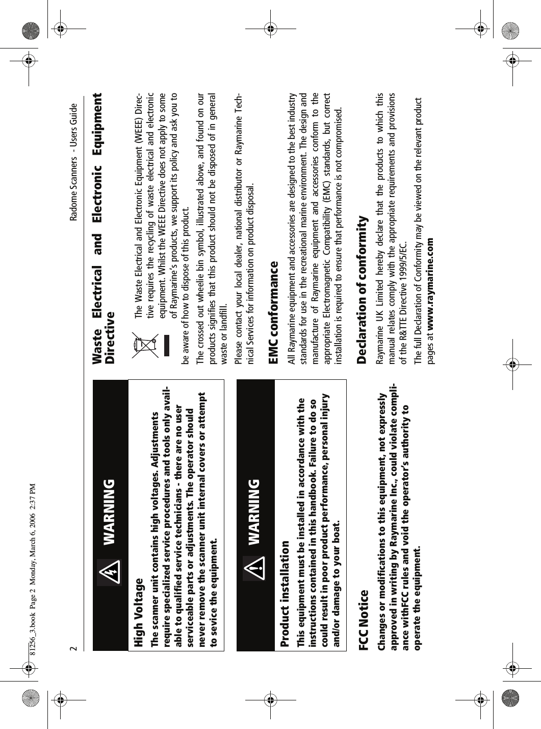 2     Radome Scanners  - Users GuideFCC NoticeChanges or modifications to this equipment, not expressly approved in writing by Raymarine Inc., could violate compli-ance withFCC rules and void the operator’s authority to operate the equipment.Waste Electrical and Electronic EquipmentDirective          The Waste Electrical and Electronic Equipment (WEEE) Direc-tive requires the recycling of waste electrical and electronicequipment. Whilst the WEEE Directive does not apply to someof Raymarine’s products, we support its policy and ask you tobe aware of how to dispose of this product.The crossed out wheelie bin symbol, illustrated above, and found on ourproducts signifies that this product should not be disposed of in generalwaste or landfill.Please contact your local dealer, national distributor or Raymarine Tech-nical Services for information on product disposal.EMC conformance All Raymarine equipment and accessories are designed to the best industrystandards for use in the recreational marine environment. The design andmanufacture of Raymarine equipment and accessories conform to theappropriate Electromagnetic Compatibility (EMC) standards, but correctinstallation is required to ensure that performance is not compromised.Declaration of conformityRaymarine UK Limited hereby declare that the products to which thismanual relates comply with the appropriate requirements and provisionsof the R&amp;TTE Directive 1999/5/EC.The full Declaration of Conformity may be viewed on the relevant product pages at www.raymarine.com          WARNINGHigh VoltageThe scanner unit contains high voltages. Adjustments require specialized service procedures and tools only avail-able to qualified service technicians - there are no user serviceable parts or adjustments. The operator should never remove the scanner unit internal covers or attempt to sevice the equipment.          WARNINGProduct installationThis equipment must be installed in accordance with the instructions contained in this handbook. Failure to do so could result in poor product performance, personal injury and/or damage to your boat.81256_3.book  Page 2  Monday, March 6, 2006  2:37 PM