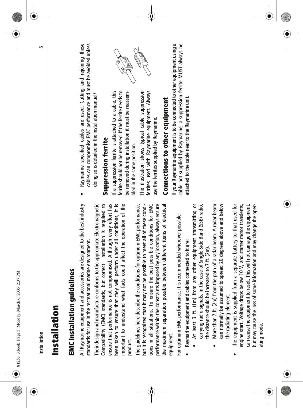  Installation                              5InstallationEMC installation guidelinesAll Raymarine equipment and accessories are designed to the best industrystandards for use in the recreational marine environment.Their design and manufacture conforms to the appropriate ElectromagneticCompatibility (EMC) standards, but correct  installation is required toensure that performance is not compromised. Although every effort hasbeen taken to ensure that they will perform under all conditions, it isimportant to understand what facts could affect the operation of theproduct.The guidelines here describe the conditions for optimum EMC performance,but it is recognized that it may not be possible to meet all of these condi-tions in all situations. To ensure the best possible conditions for EMCperformance within the constraints imposed by any location, always ensurethe maximum separation possible between different items of electricalequipment.For optimum EMC performance, it is recommended wherever possible:• Raymarine equipment and cables connected to it are:• At least 3 ft. (1m) from any other equipment transmitting orcarrying radio signals. In the case of Single Side Band (SSB) radio,the distance should be increased to 7 ft. (2m).• More than 7 ft. (2m) from the path of a radar beam. A radar beamcan normally be assumed to spread 20 degrees above and belowthe radiating element.• The equipment is supplied from a separate battery to that used forengine start. Voltage drops below 10 V, and starter motor transients,can cause the equipment to reset. This will not damage the equipment,but may cause the loss of some information and may change the oper-ating mode.• Raymarine specified cables are used. Cutting and rejoining thesecables can compromise EMC performance and must be avoided unlessdoing so is detailed in the installation manual/Suppression ferriteIf a suppression ferrite is attached to a cable, thisferrite should not be removed. If the ferrite needs tobe removed during installation it must be reassem-bled in the same position.The illustration shows typical cable suppressionferrites used with Raymarine equipment. Alwaysuse the ferrites supplied by Raymarine.Connections to other equipmentIf your Raymarine equipment is to be connected to other equipment using acable not supplied by Raymarine, a suppression ferrite MUST always beattached to the cable near to the Raymarine unit.D8852_181256_3.book  Page 5  Monday, March 6, 2006  2:37 PM