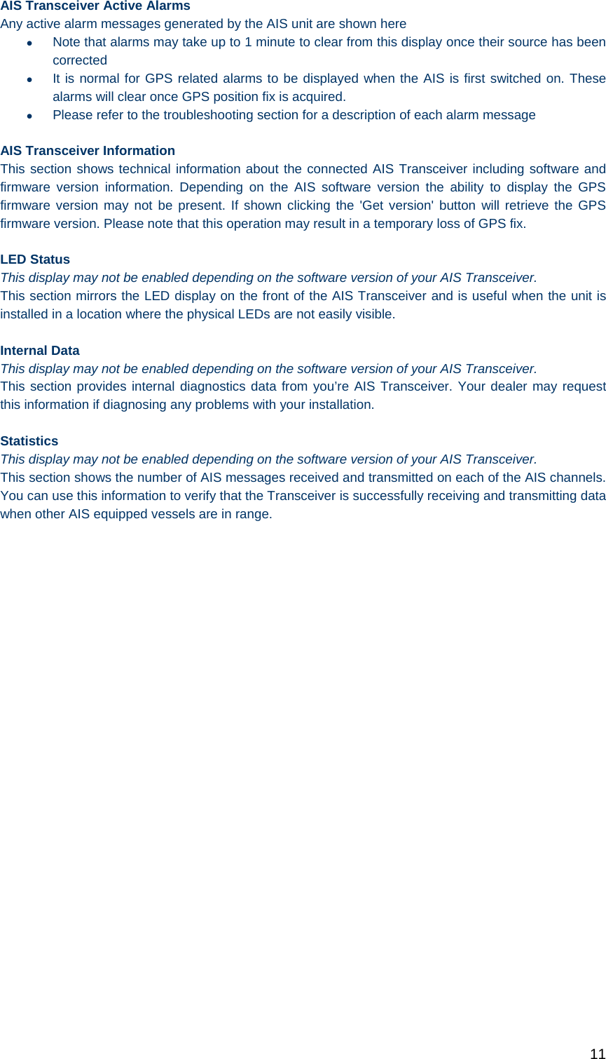   11 AIS Transceiver Active Alarms Any active alarm messages generated by the AIS unit are shown here   Note that alarms may take up to 1 minute to clear from this display once their source has been corrected   It is normal for GPS related alarms to be displayed when the AIS is first switched on. These alarms will clear once GPS position fix is acquired.   Please refer to the troubleshooting section for a description of each alarm message AIS Transceiver Information This section shows technical information about the connected AIS Transceiver including software and firmware version information. Depending on the AIS software version the ability to display the GPS firmware version may not be present. If shown clicking the &apos;Get version&apos; button will retrieve the GPS firmware version. Please note that this operation may result in a temporary loss of GPS fix.  LED Status This display may not be enabled depending on the software version of your AIS Transceiver.  This section mirrors the LED display on the front of the AIS Transceiver and is useful when the unit is installed in a location where the physical LEDs are not easily visible.  Internal Data This display may not be enabled depending on the software version of your AIS Transceiver.  This section provides internal diagnostics data from you’re AIS Transceiver. Your dealer may request this information if diagnosing any problems with your installation.  Statistics This display may not be enabled depending on the software version of your AIS Transceiver.  This section shows the number of AIS messages received and transmitted on each of the AIS channels. You can use this information to verify that the Transceiver is successfully receiving and transmitting data when other AIS equipped vessels are in range.   