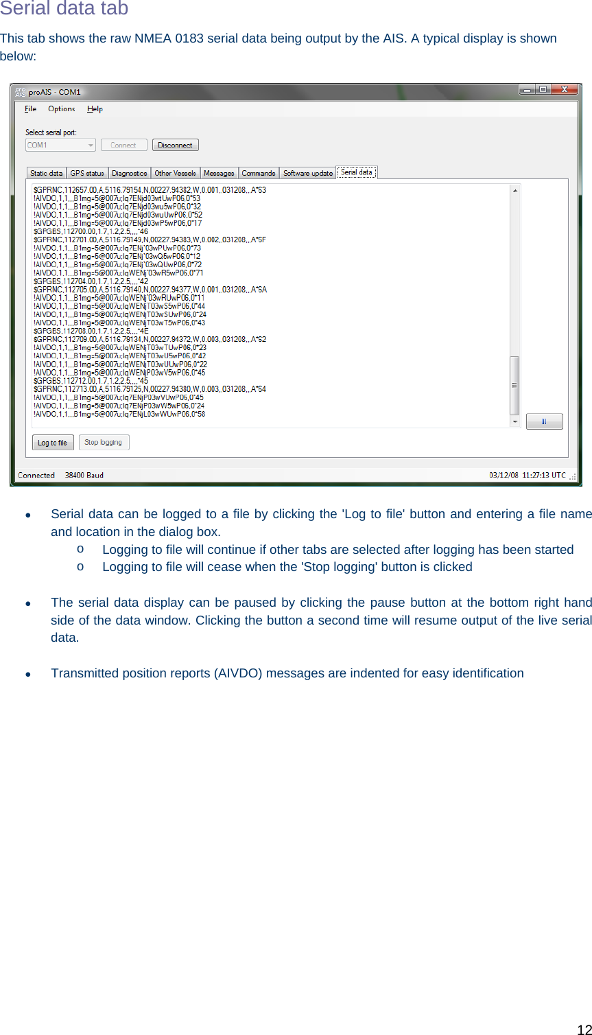   12 Serial data tab This tab shows the raw NMEA 0183 serial data being output by the AIS. A typical display is shown below:    Serial data can be logged to a file by clicking the &apos;Log to file&apos; button and entering a file name and location in the dialog box.  o  Logging to file will continue if other tabs are selected after logging has been started o  Logging to file will cease when the &apos;Stop logging&apos; button is clicked   The serial data display can be paused by clicking the pause button at the bottom right hand side of the data window. Clicking the button a second time will resume output of the live serial data.   Transmitted position reports (AIVDO) messages are indented for easy identification 