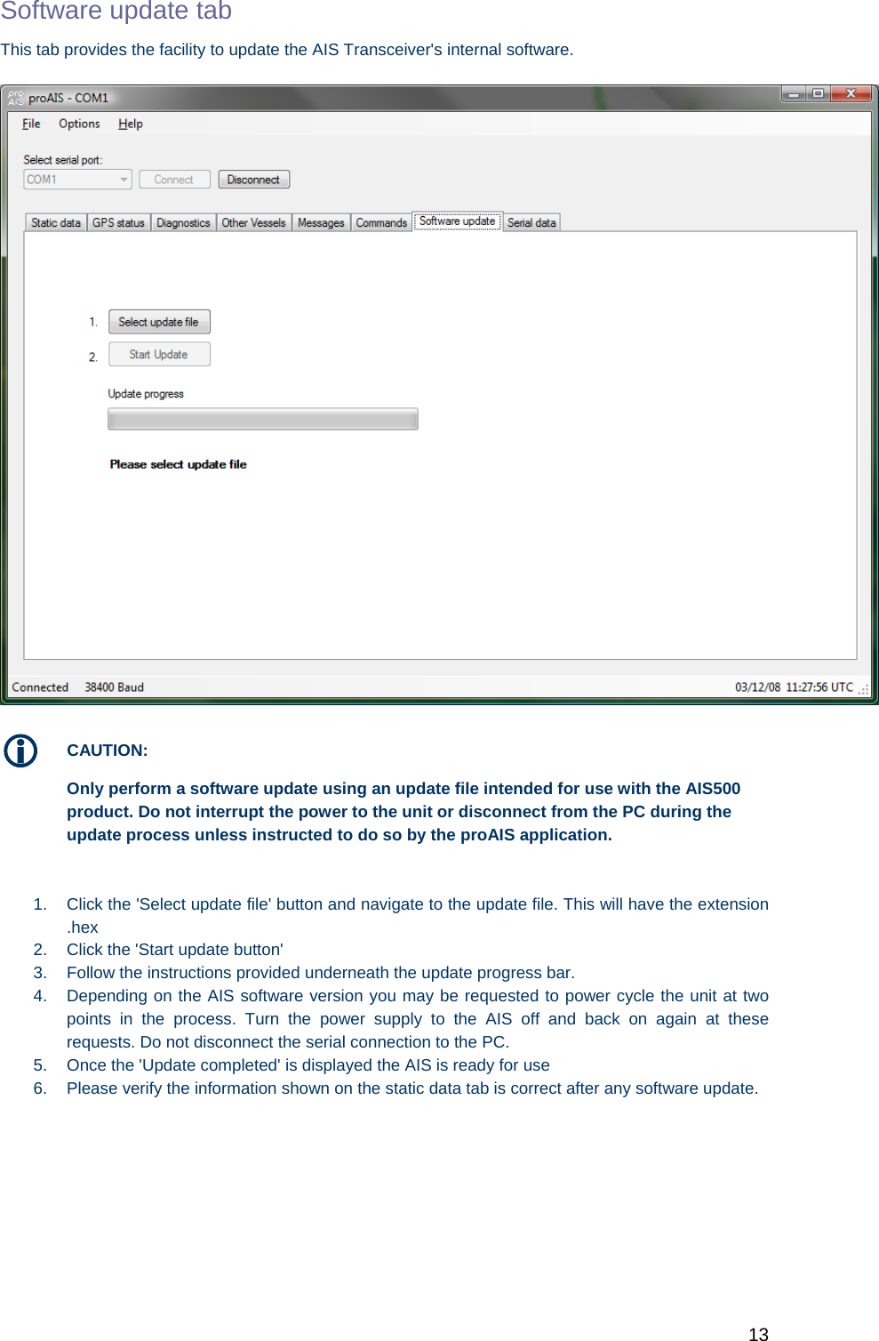   13 Software update tab This tab provides the facility to update the AIS Transceiver&apos;s internal software.   CAUTION: Only perform a software update using an update file intended for use with the AIS500 product. Do not interrupt the power to the unit or disconnect from the PC during the update process unless instructed to do so by the proAIS application.   1.  Click the &apos;Select update file&apos; button and navigate to the update file. This will have the extension .hex 2.  Click the &apos;Start update button&apos;  3.  Follow the instructions provided underneath the update progress bar.  4.  Depending on the AIS software version you may be requested to power cycle the unit at two points in the process. Turn the power supply to the AIS off and back on again at these requests. Do not disconnect the serial connection to the PC. 5.  Once the &apos;Update completed&apos; is displayed the AIS is ready for use 6.  Please verify the information shown on the static data tab is correct after any software update.  