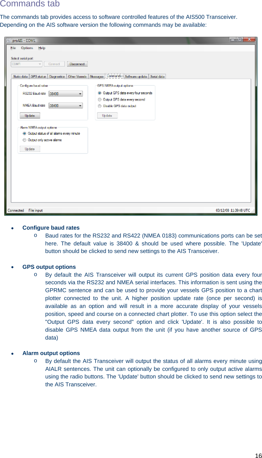   16 Commands tab The commands tab provides access to software controlled features of the AIS500 Transceiver. Depending on the AIS software version the following commands may be available:   Configure baud rates o  Baud rates for the RS232 and RS422 (NMEA 0183) communications ports can be set here. The default value is 38400 &amp; should be used where possible. The &apos;Update&apos; button should be clicked to send new settings to the AIS Transceiver.  GPS output options o  By default the AIS Transceiver will output its current GPS position data every four seconds via the RS232 and NMEA serial interfaces. This information is sent using the GPRMC sentence and can be used to provide your vessels GPS position to a chart plotter connected to the unit. A higher position update rate (once per second) is available as an option and will result in a more accurate display of your vessels position, speed and course on a connected chart plotter. To use this option select the &quot;Output GPS data every second&quot; option and click &apos;Update&apos;. It is also possible to disable GPS NMEA data output from the unit (if you have another source of GPS data)  Alarm output options o  By default the AIS Transceiver will output the status of all alarms every minute using AIALR sentences. The unit can optionally be configured to only output active alarms using the radio buttons. The &apos;Update&apos; button should be clicked to send new settings to the AIS Transceiver.   