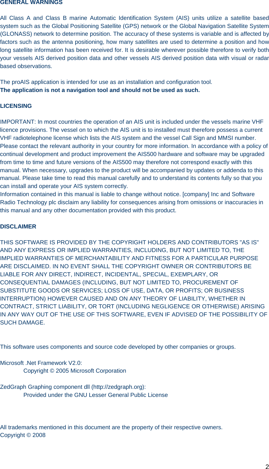   2 GENERAL WARNINGS All Class A and Class B marine Automatic Identification System (AIS) units utilize a satellite based system such as the Global Positioning Satellite (GPS) network or the Global Navigation Satellite System (GLONASS) network to determine position. The accuracy of these systems is variable and is affected by factors such as the antenna positioning, how many satellites are used to determine a position and how long satellite information has been received for. It is desirable wherever possible therefore to verify both your vessels AIS derived position data and other vessels AIS derived position data with visual or radar based observations.  The proAIS application is intended for use as an installation and configuration tool.  The application is not a navigation tool and should not be used as such.  LICENSING IMPORTANT: In most countries the operation of an AIS unit is included under the vessels marine VHF licence provisions. The vessel on to which the AIS unit is to installed must therefore possess a current VHF radiotelephone license which lists the AIS system and the vessel Call Sign and MMSI number. Please contact the relevant authority in your country for more information. In accordance with a policy of continual development and product improvement the AIS500 hardware and software may be upgraded from time to time and future versions of the AIS500 may therefore not correspond exactly with this manual. When necessary, upgrades to the product will be accompanied by updates or addenda to this manual. Please take time to read this manual carefully and to understand its contents fully so that you can install and operate your AIS system correctly. Information contained in this manual is liable to change without notice. [company] Inc and Software Radio Technology plc disclaim any liability for consequences arising from omissions or inaccuracies in this manual and any other documentation provided with this product.  DISCLAIMER THIS SOFTWARE IS PROVIDED BY THE COPYRIGHT HOLDERS AND CONTRIBUTORS &quot;AS IS&quot; AND ANY EXPRESS OR IMPLIED WARRANTIES, INCLUDING, BUT NOT LIMITED TO, THE IMPLIED WARRANTIES OF MERCHANTABILITY AND FITNESS FOR A PARTICULAR PURPOSE ARE DISCLAIMED. IN NO EVENT SHALL THE COPYRIGHT OWNER OR CONTRIBUTORS BE LIABLE FOR ANY DIRECT, INDIRECT, INCIDENTAL, SPECIAL, EXEMPLARY, OR CONSEQUENTIAL DAMAGES (INCLUDING, BUT NOT LIMITED TO, PROCUREMENT OF SUBSTITUTE GOODS OR SERVICES; LOSS OF USE, DATA, OR PROFITS; OR BUSINESS INTERRUPTION) HOWEVER CAUSED AND ON ANY THEORY OF LIABILITY, WHETHER IN CONTRACT, STRICT LIABILITY, OR TORT (INCLUDING NEGLIGENCE OR OTHERWISE) ARISING IN ANY WAY OUT OF THE USE OF THIS SOFTWARE, EVEN IF ADVISED OF THE POSSIBILITY OF SUCH DAMAGE.   This software uses components and source code developed by other companies or groups.  Microsoft .Net Framework V2.0:   Copyright © 2005 Microsoft Corporation  ZedGraph Graphing component dll (http://zedgraph.org):   Provided under the GNU Lesser General Public License     All trademarks mentioned in this document are the property of their respective owners. Copyright © 2008  