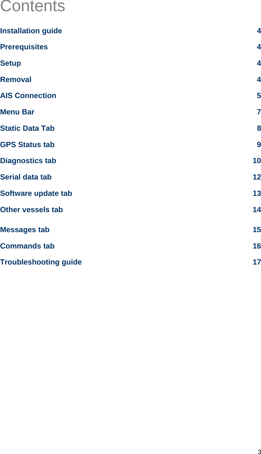   3 Contents Installation guide  4 Prerequisites 4 Setup 4 Removal 4 AIS Connection  5 Menu Bar  7 Static Data Tab  8 GPS Status tab  9 Diagnostics tab  10 Serial data tab  12 Software update tab  13 Other vessels tab  14 Messages tab  15 Commands tab  16 Troubleshooting guide  17     