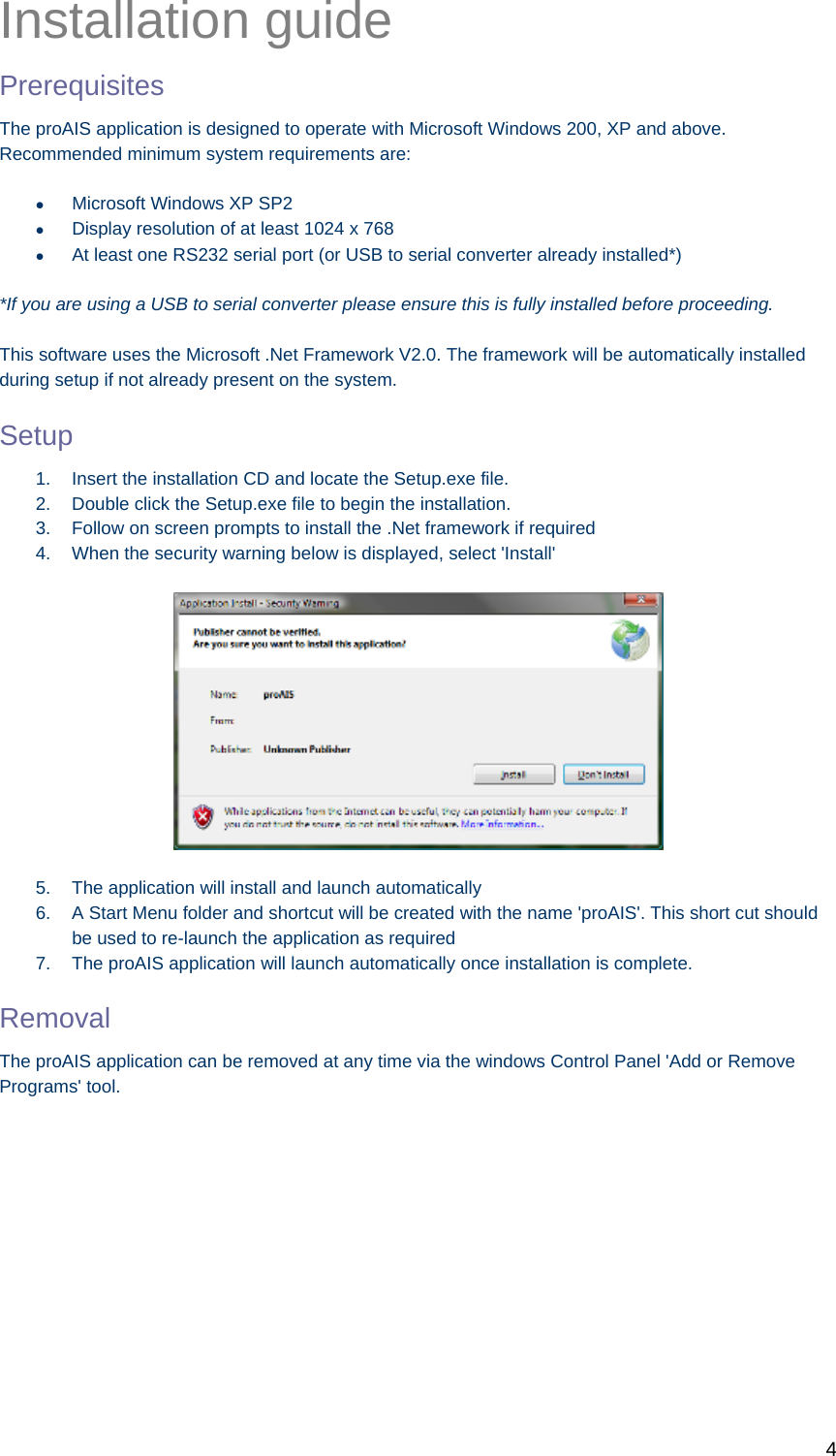   4 Installation guide Prerequisites The proAIS application is designed to operate with Microsoft Windows 200, XP and above. Recommended minimum system requirements are:   Microsoft Windows XP SP2   Display resolution of at least 1024 x 768   At least one RS232 serial port (or USB to serial converter already installed*)  *If you are using a USB to serial converter please ensure this is fully installed before proceeding.   This software uses the Microsoft .Net Framework V2.0. The framework will be automatically installed during setup if not already present on the system.  Setup 1.  Insert the installation CD and locate the Setup.exe file. 2.  Double click the Setup.exe file to begin the installation.  3.  Follow on screen prompts to install the .Net framework if required 4.  When the security warning below is displayed, select &apos;Install&apos;  5.  The application will install and launch automatically 6.  A Start Menu folder and shortcut will be created with the name &apos;proAIS&apos;. This short cut should be used to re-launch the application as required 7.  The proAIS application will launch automatically once installation is complete. Removal The proAIS application can be removed at any time via the windows Control Panel &apos;Add or Remove Programs&apos; tool.            