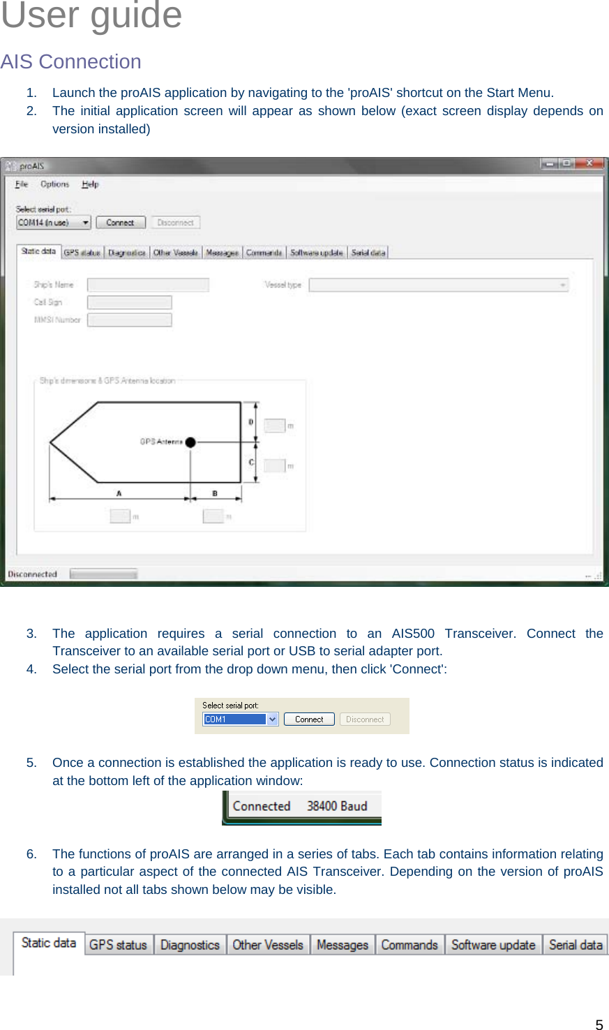   5  User guide AIS Connection 1.  Launch the proAIS application by navigating to the &apos;proAIS&apos; shortcut on the Start Menu. 2.  The initial application screen will appear as shown below (exact screen display depends on version installed)     3.  The application requires a serial connection to an AIS500 Transceiver. Connect the Transceiver to an available serial port or USB to serial adapter port. 4.  Select the serial port from the drop down menu, then click &apos;Connect&apos;:    5.  Once a connection is established the application is ready to use. Connection status is indicated at the bottom left of the application window:   6.  The functions of proAIS are arranged in a series of tabs. Each tab contains information relating to a particular aspect of the connected AIS Transceiver. Depending on the version of proAIS installed not all tabs shown below may be visible.   