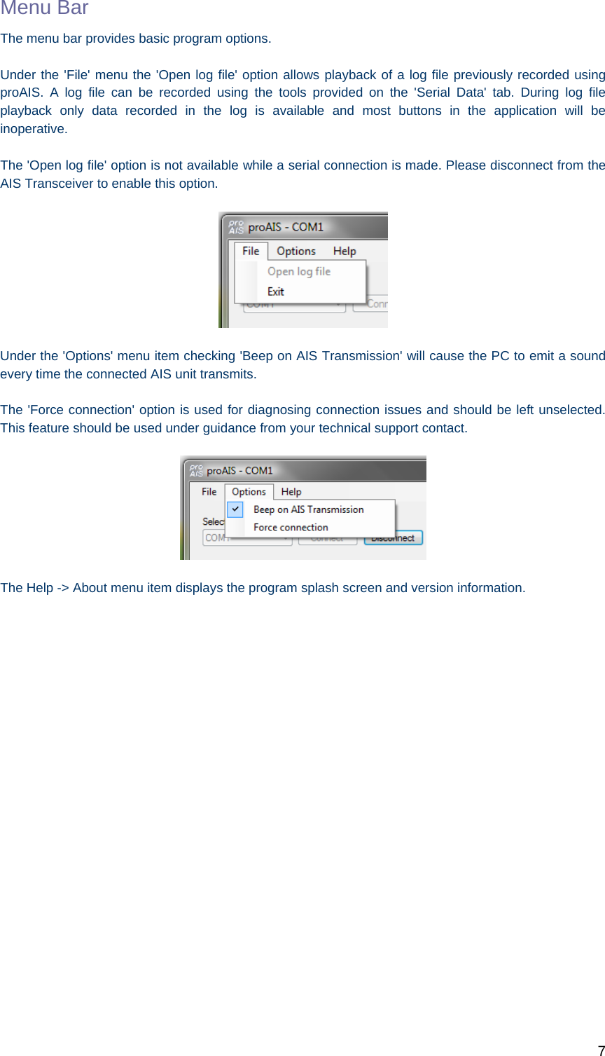   7 Menu Bar The menu bar provides basic program options.   Under the &apos;File&apos; menu the &apos;Open log file&apos; option allows playback of a log file previously recorded using proAIS. A log file can be recorded using the tools provided on the &apos;Serial Data&apos; tab. During log file playback only data recorded in the log is available and most buttons in the application will be inoperative.   The &apos;Open log file&apos; option is not available while a serial connection is made. Please disconnect from the AIS Transceiver to enable this option.    Under the &apos;Options&apos; menu item checking &apos;Beep on AIS Transmission&apos; will cause the PC to emit a sound every time the connected AIS unit transmits. The &apos;Force connection&apos; option is used for diagnosing connection issues and should be left unselected. This feature should be used under guidance from your technical support contact.  The Help -&gt; About menu item displays the program splash screen and version information.     