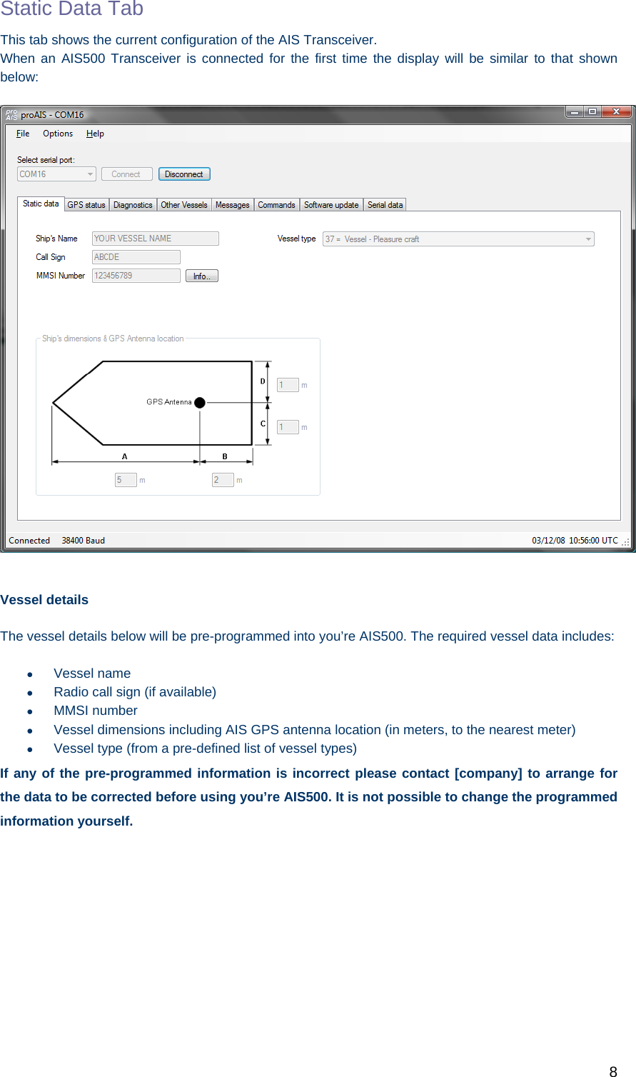   8 Static Data Tab This tab shows the current configuration of the AIS Transceiver. When an AIS500 Transceiver is connected for the first time the display will be similar to that shown below:    Vessel details The vessel details below will be pre-programmed into you’re AIS500. The required vessel data includes:  Vessel name   Radio call sign (if available)  MMSI number   Vessel dimensions including AIS GPS antenna location (in meters, to the nearest meter)   Vessel type (from a pre-defined list of vessel types) If any of the pre-programmed information is incorrect please contact [company] to arrange for the data to be corrected before using you’re AIS500. It is not possible to change the programmed information yourself. 