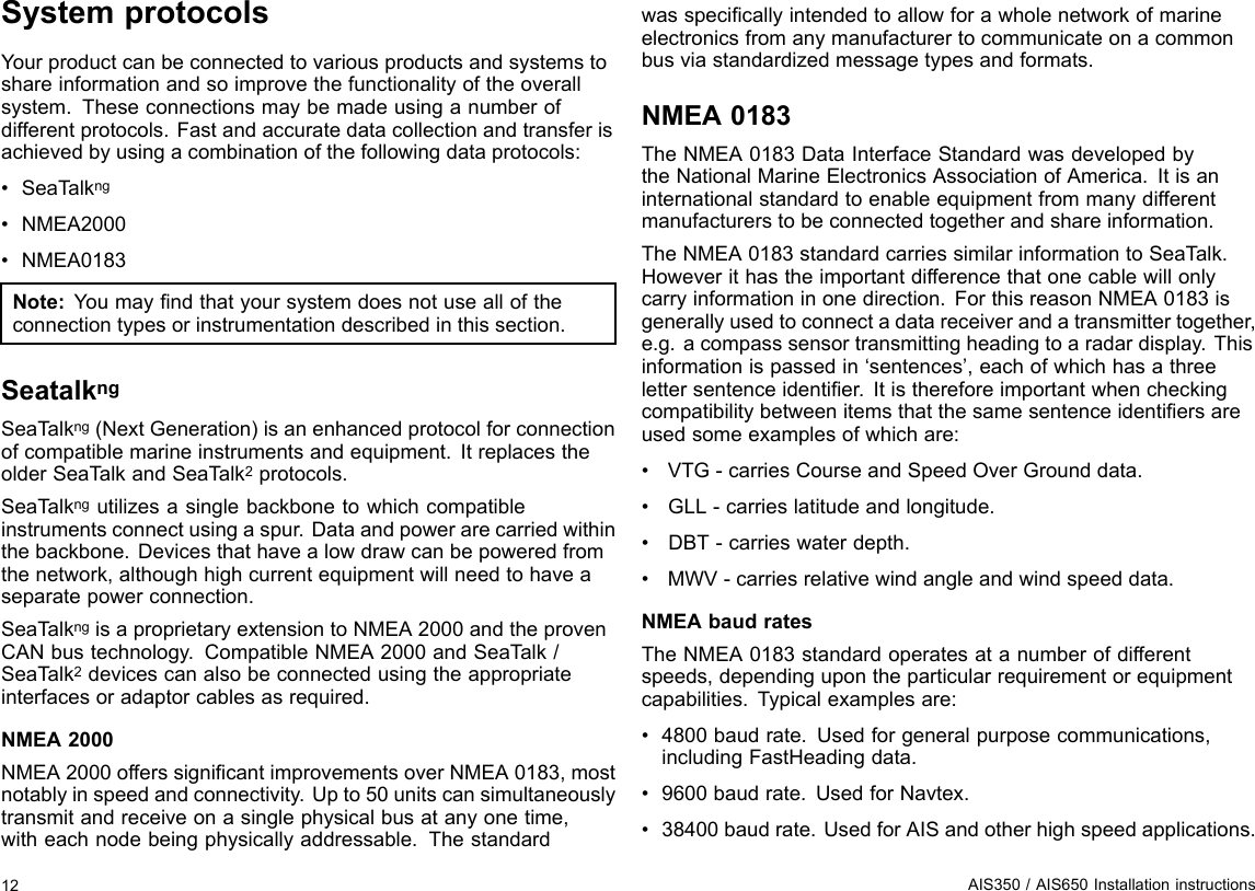 SystemprotocolsYourproductcanbeconnectedtovariousproductsandsystemstoshareinformationandsoimprovethefunctionalityoftheoverallsystem.Theseconnectionsmaybemadeusinganumberofdifferentprotocols.Fastandaccuratedatacollectionandtransferisachievedbyusingacombinationofthefollowingdataprotocols:•SeaT alkng•NMEA2000•NMEA0183Note:Youmayndthatyoursystemdoesnotusealloftheconnectiontypesorinstrumentationdescribedinthissection.SeatalkngSeaTalkng(NextGeneration)isanenhancedprotocolforconnectionofcompatiblemarineinstrumentsandequipment.ItreplacestheolderSeaTalkandSeaTalk2protocols.SeaTalkngutilizesasinglebackbonetowhichcompatibleinstrumentsconnectusingaspur.Dataandpowerarecarriedwithinthebackbone.Devicesthathavealowdrawcanbepoweredfromthenetwork,althoughhighcurrentequipmentwillneedtohaveaseparatepowerconnection.SeaTalkngisaproprietaryextensiontoNMEA2000andtheprovenCANbustechnology.CompatibleNMEA2000andSeaTalk/SeaTalk2devicescanalsobeconnectedusingtheappropriateinterfacesoradaptorcablesasrequired.NMEA2000NMEA2000offerssignicantimprovementsoverNMEA0183,mostnotablyinspeedandconnectivity.Upto50unitscansimultaneouslytransmitandreceiveonasinglephysicalbusatanyonetime,witheachnodebeingphysicallyaddressable.Thestandardwasspecicallyintendedtoallowforawholenetworkofmarineelectronicsfromanymanufacturertocommunicateonacommonbusviastandardizedmessagetypesandformats.NMEA0183TheNMEA0183DataInterfaceStandardwasdevelopedbytheNationalMarineElectronicsAssociationofAmerica.Itisaninternationalstandardtoenableequipmentfrommanydifferentmanufacturerstobeconnectedtogetherandshareinformation.TheNMEA0183standardcarriessimilarinformationtoSeaT alk.Howeverithastheimportantdifferencethatonecablewillonlycarryinformationinonedirection.ForthisreasonNMEA0183isgenerallyusedtoconnectadatareceiverandatransmittertogether,e.g.acompasssensortransmittingheadingtoaradardisplay.Thisinformationispassedin‘sentences’,eachofwhichhasathreelettersentenceidentier.Itisthereforeimportantwhencheckingcompatibilitybetweenitemsthatthesamesentenceidentiersareusedsomeexamplesofwhichare:•VTG-carriesCourseandSpeedOverGrounddata.•GLL-carrieslatitudeandlongitude.•DBT-carrieswaterdepth.•MWV-carriesrelativewindangleandwindspeeddata.NMEAbaudratesTheNMEA0183standardoperatesatanumberofdifferentspeeds,dependingupontheparticularrequirementorequipmentcapabilities.Typicalexamplesare:•4800baudrate.Usedforgeneralpurposecommunications,includingFastHeadingdata.•9600baudrate.UsedforNavtex.•38400baudrate.UsedforAISandotherhighspeedapplications.12AIS350/AIS650Installationinstructions