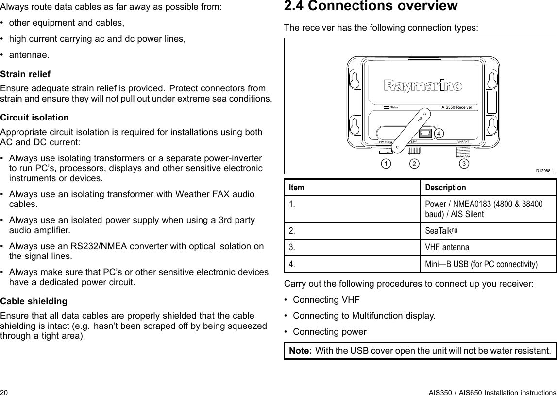 Alwaysroutedatacablesasfarawayaspossiblefrom:•otherequipmentandcables,•highcurrentcarryingacanddcpowerlines,•antennae.StrainreliefEnsureadequatestrainreliefisprovided.Protectconnectorsfromstrainandensuretheywillnotpulloutunderextremeseaconditions.CircuitisolationAppropriatecircuitisolationisrequiredforinstallationsusingbothACandDCcurrent:•Alwaysuseisolatingtransformersoraseparatepower-invertertorunPC’s,processors,displaysandothersensitiveelectronicinstrumentsordevices.•AlwaysuseanisolatingtransformerwithWeatherFAXaudiocables.•Alwaysuseanisolatedpowersupplywhenusinga3rdpartyaudioamplier.•AlwaysuseanRS232/NMEAconverterwithopticalisolationonthesignallines.•AlwaysmakesurethatPC’sorothersensitiveelectronicdeviceshaveadedicatedpowercircuit.CableshieldingEnsurethatalldatacablesareproperlyshieldedthatthecableshieldingisintact(e.g.hasn’tbeenscrapedoffbybeingsqueezedthroughatightarea).2.4ConnectionsoverviewThereceiverhasthefollowingconnectiontypes:Sta tusP WR/Da ta S Tng VHF ANTAIS 35 0  Re ce ive rD12 0 8 8-1US B1234ItemDescription1.Power/NMEA0183(4800&amp;38400baud)/AISSilent2.SeaTalkng3.VHFantenna4.Mini—BUSB(forPCconnectivity)Carryoutthefollowingprocedurestoconnectupyoureceiver:•ConnectingVHF•ConnectingtoMultifunctiondisplay.•ConnectingpowerNote:WiththeUSBcoveropentheunitwillnotbewaterresistant.20AIS350/AIS650Installationinstructions