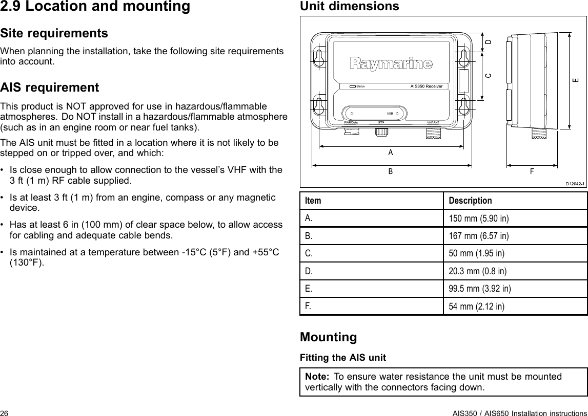 2.9LocationandmountingSiterequirementsWhenplanningtheinstallation,takethefollowingsiterequirementsintoaccount.AISrequirementThisproductisNOTapprovedforuseinhazardous/ammableatmospheres.DoNOTinstallinahazardous/ammableatmosphere(suchasinanengineroomornearfueltanks).TheAISunitmustbettedinalocationwhereitisnotlikelytobesteppedonortrippedover,andwhich:•Iscloseenoughtoallowconnectiontothevessel’sVHFwiththe3ft(1m)RFcablesupplied.•Isatleast3ft(1m)fromanengine,compassoranymagneticdevice.•Hasatleast6in(100mm)ofclearspacebelow,toallowaccessforcablingandadequatecablebends.•Ismaintainedatatemperaturebetween-15°C(5°F)and+55°C(130°F).UnitdimensionsAIS 35 0  Re ce ive rS ta tusUS BP WR/Da ta S Tng VHF ANTABD12042-1CEDFItemDescriptionA.150mm(5.90in)B.167mm(6.57in)C.50mm(1.95in)D.20.3mm(0.8in)E.99.5mm(3.92in)F.54mm(2.12in)MountingFittingtheAISunitNote:T oensurewaterresistancetheunitmustbemountedverticallywiththeconnectorsfacingdown.26AIS350/AIS650Installationinstructions