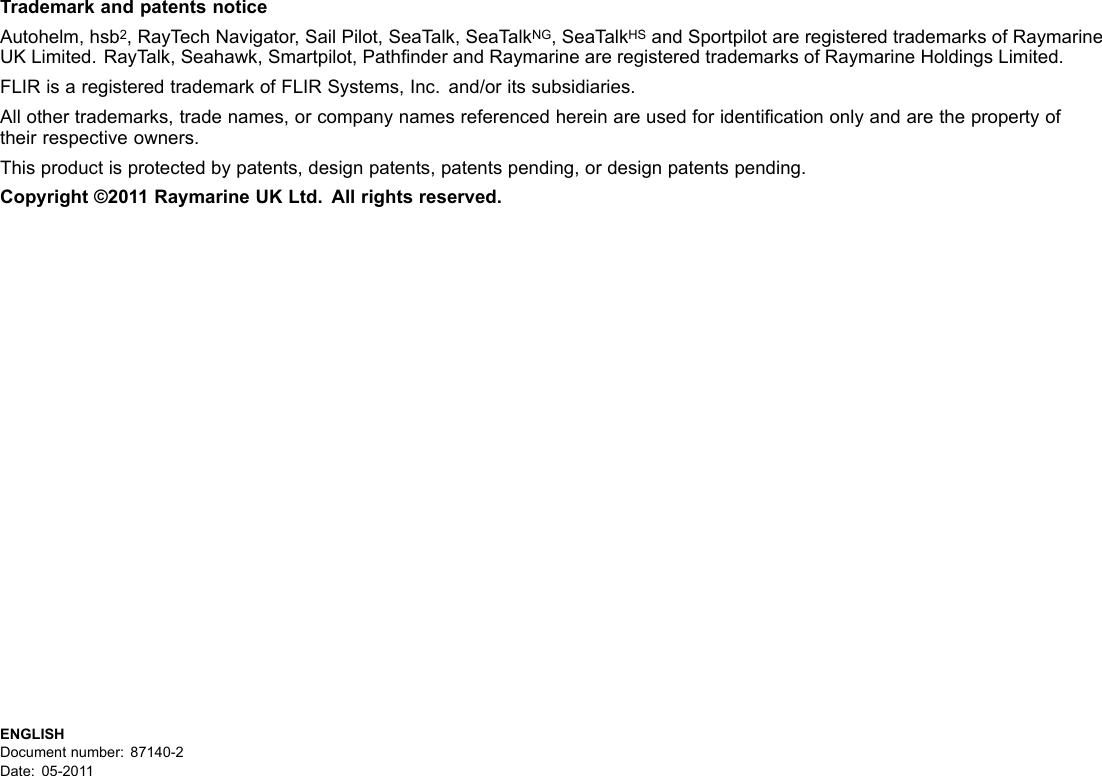 TrademarkandpatentsnoticeAutohelm,hsb2,RayT echNavigator,SailPilot,SeaT alk,SeaTalkNG,SeaT alkHSandSportpilotareregisteredtrademarksofRaymarineUKLimited.RayTalk,Seahawk,Smartpilot,PathnderandRaymarineareregisteredtrademarksofRaymarineHoldingsLimited.FLIRisaregisteredtrademarkofFLIRSystems,Inc.and/oritssubsidiaries.Allothertrademarks,tradenames,orcompanynamesreferencedhereinareusedforidenticationonlyandarethepropertyoftheirrespectiveowners.Thisproductisprotectedbypatents,designpatents,patentspending,ordesignpatentspending.Copyright©2011RaymarineUKLtd.Allrightsreserved.ENGLISHDocumentnumber:87140-2Date:05-2011