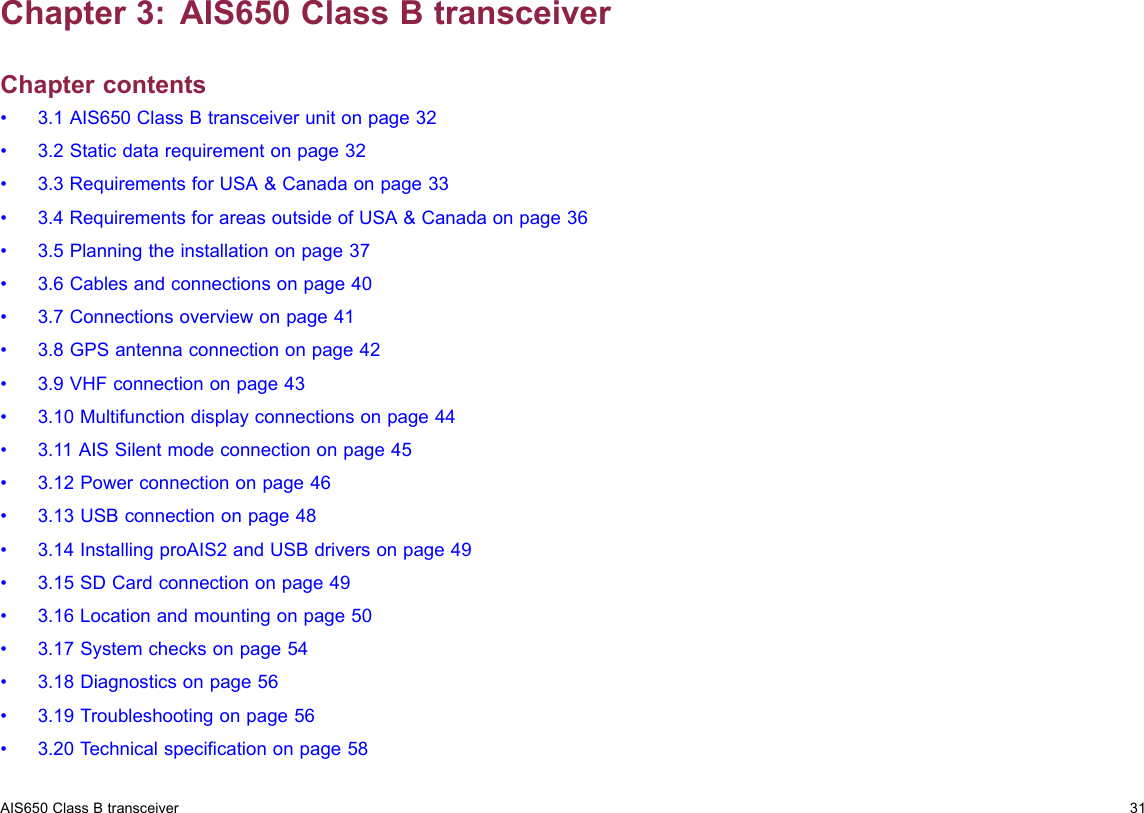 Chapter3:AIS650ClassBtransceiverChaptercontents•3.1AIS650ClassBtransceiverunitonpage32•3.2Staticdatarequirementonpage32•3.3RequirementsforUSA&amp;Canadaonpage33•3.4RequirementsforareasoutsideofUSA&amp;Canadaonpage36•3.5Planningtheinstallationonpage37•3.6Cablesandconnectionsonpage40•3.7Connectionsoverviewonpage41•3.8GPSantennaconnectiononpage42•3.9VHFconnectiononpage43•3.10Multifunctiondisplayconnectionsonpage44•3.11AISSilentmodeconnectiononpage45•3.12Powerconnectiononpage46•3.13USBconnectiononpage48•3.14InstallingproAIS2andUSBdriversonpage49•3.15SDCardconnectiononpage49•3.16Locationandmountingonpage50•3.17Systemchecksonpage54•3.18Diagnosticsonpage56•3.19Troubleshootingonpage56•3.20T echnicalspecicationonpage58AIS650ClassBtransceiver31