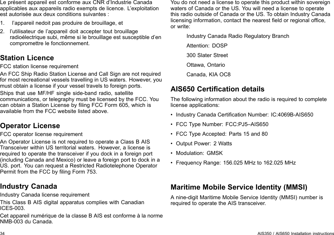 LeprésentappareilestconformeauxCNRd’IndustrieCanadaapplicablesauxappareilsradioexemptsdelicence.L’exploitationestautoriséeauxdeuxconditionssuivantes:1.l’appareilnedoitpasproduiredebrouillage,et2.l’utilisateurdel’appareildoitacceptertoutbrouillageradioélectriquesubi,mêmesilebrouillageestsusceptibled’encompromettrelefonctionnement.StationLicenceFCCstationlicenserequirementAnFCCShipRadioStationLicenseandCallSignarenotrequiredformostrecreationalvesselstravellinginUSwaters.However,youmustobtainalicenseifyourvesseltravelstoforeignports.ShipsthatuseMF/HFsingleside-bandradio,satellitecommunications,ortelegraphymustbelicensedbytheFCC.YoucanobtainaStationLicensebylingFCCForm605,whichisavailablefromtheFCCwebsitelistedabove.OperatorLicenseFCCoperatorlicenserequirementAnOperatorLicenseisnotrequiredtooperateaClassBAISTransceiverwithinUSterritorialwaters.However,alicenseisrequiredtooperatethetransceiverifyoudockinaforeignport(includingCanadaandMexico)orleaveaforeignporttodockinaUS.port.YoucanrequestaRestrictedRadiotelephoneOperatorPermitfromtheFCCbylingForm753.IndustryCanadaIndustryCanadalicenserequirementThisClassBAISdigitalapparatuscomplieswithCanadianICES-003.CetappareilnumériquedelaclasseBAISestconformeàlanormeNMB-003duCanada.YoudonotneedalicensetooperatethisproductwithinsovereignwatersofCanadaortheUS.Y ouwillneedalicensetooperatethisradiooutsideofCanadaortheUS.ToobtainIndustryCanadalicensinginformation,contactthenearesteldorregionalofce,orwrite:IndustryCanadaRadioRegulatoryBranchAttention:DOSP300SlaterStreetOttawa,OntarioCanada,KIAOC8AIS650CerticationdetailsThefollowinginformationabouttheradioisrequiredtocompletelicenseapplications:•IndustryCanadaCerticationNumber:IC:4069B-AIS650•FCCTypeNumber:FCC:PJ5–AIS650•FCCTypeAccepted:Parts15and80•OutputPower:2Watts•Modulation:GMSK•FrequencyRange:156.025MHzto162.025MHzMaritimeMobileServiceIdentity(MMSI)Anine-digitMaritimeMobileServiceIdentity(MMSI)numberisrequiredtooperatetheAIStransceiver.34AIS350/AIS650Installationinstructions