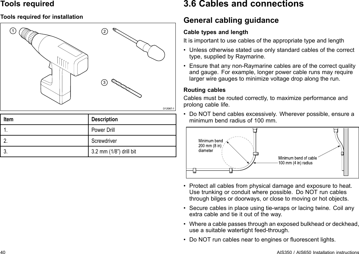 ToolsrequiredToolsrequiredforinstallation123D12 0 8 7-1ItemDescription1.PowerDrill2.Screwdriver3.3.2mm(1/8”)drillbit3.6CablesandconnectionsGeneralcablingguidanceCabletypesandlengthItisimportanttousecablesoftheappropriatetypeandlength•Unlessotherwisestateduseonlystandardcablesofthecorrecttype,suppliedbyRaymarine.•Ensurethatanynon-Raymarinecablesareofthecorrectqualityandgauge.Forexample,longerpowercablerunsmayrequirelargerwiregaugestominimizevoltagedropalongtherun.RoutingcablesCablesmustberoutedcorrectly,tomaximizeperformanceandprolongcablelife.•DoNOTbendcablesexcessively.Whereverpossible,ensureaminimumbendradiusof100mm.Minimum bend of cable100 mm (4 in) radiusMinimum bend200 mm (8 in)diameter•Protectallcablesfromphysicaldamageandexposuretoheat.Usetrunkingorconduitwherepossible.DoNOTruncablesthroughbilgesordoorways,orclosetomovingorhotobjects.•Securecablesinplaceusingtie-wrapsorlacingtwine.Coilanyextracableandtieitoutoftheway.•Whereacablepassesthroughanexposedbulkheadordeckhead,useasuitablewatertightfeed-through.•DoNOTruncablesneartoenginesoruorescentlights.40AIS350/AIS650Installationinstructions