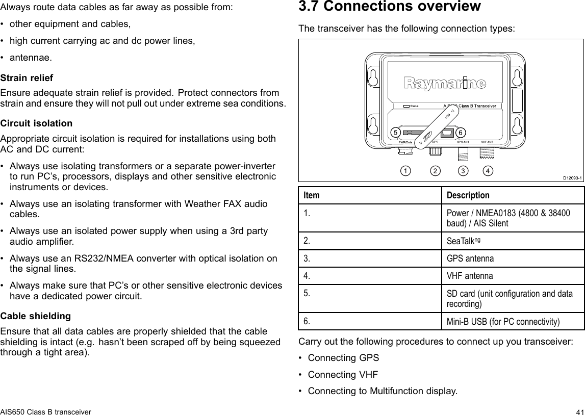 Alwaysroutedatacablesasfarawayaspossiblefrom:•otherequipmentandcables,•highcurrentcarryingacanddcpowerlines,•antennae.StrainreliefEnsureadequatestrainreliefisprovided.Protectconnectorsfromstrainandensuretheywillnotpulloutunderextremeseaconditions.CircuitisolationAppropriatecircuitisolationisrequiredforinstallationsusingbothACandDCcurrent:•Alwaysuseisolatingtransformersoraseparatepower-invertertorunPC’s,processors,displaysandothersensitiveelectronicinstrumentsordevices.•AlwaysuseanisolatingtransformerwithWeatherFAXaudiocables.•Alwaysuseanisolatedpowersupplywhenusinga3rdpartyaudioamplier.•AlwaysuseanRS232/NMEAconverterwithopticalisolationonthesignallines.•AlwaysmakesurethatPC’sorothersensitiveelectronicdeviceshaveadedicatedpowercircuit.CableshieldingEnsurethatalldatacablesareproperlyshieldedthatthecableshieldingisintact(e.g.hasn’tbeenscrapedoffbybeingsqueezedthroughatightarea).3.7ConnectionsoverviewThetransceiverhasthefollowingconnectiontypes:D12 0 9 3-11234Sta tusP WR/Da ta S Tng VHF ANTAIS 65 0  Cla s s  B Tra n s ce iverGP S ANTUS B56ItemDescription1.Power/NMEA0183(4800&amp;38400baud)/AISSilent2.SeaTalkng3.GPSantenna4.VHFantenna5.SDcard(unitcongurationanddatarecording)6.Mini-BUSB(forPCconnectivity)Carryoutthefollowingprocedurestoconnectupyoutransceiver:•ConnectingGPS•ConnectingVHF•ConnectingtoMultifunctiondisplay.AIS650ClassBtransceiver41