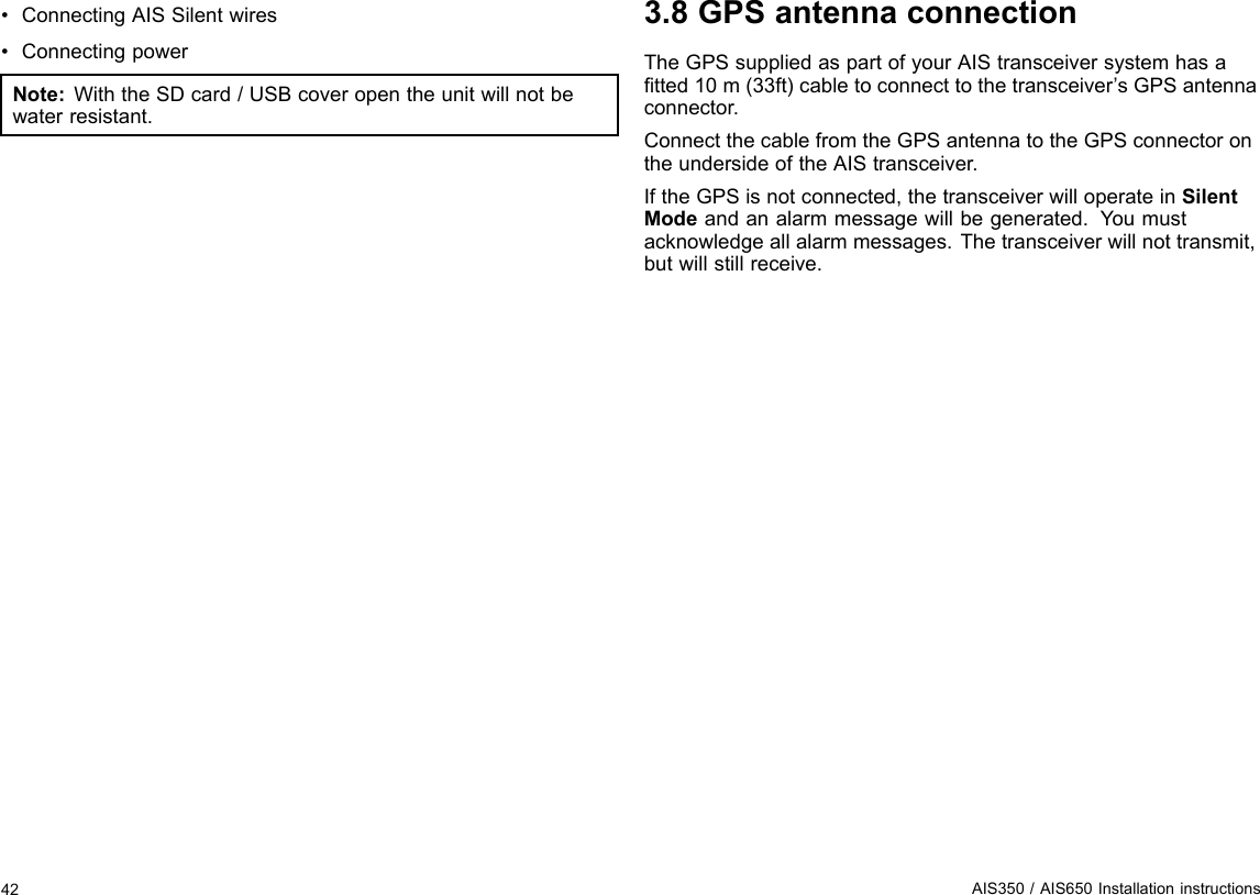 •ConnectingAISSilentwires•ConnectingpowerNote:WiththeSDcard/USBcoveropentheunitwillnotbewaterresistant.3.8GPSantennaconnectionTheGPSsuppliedaspartofyourAIStransceiversystemhasatted10m(33ft)cabletoconnecttothetransceiver’sGPSantennaconnector.ConnectthecablefromtheGPSantennatotheGPSconnectorontheundersideoftheAIStransceiver.IftheGPSisnotconnected,thetransceiverwilloperateinSilentModeandanalarmmessagewillbegenerated.Y oumustacknowledgeallalarmmessages.Thetransceiverwillnottransmit,butwillstillreceive.42AIS350/AIS650Installationinstructions