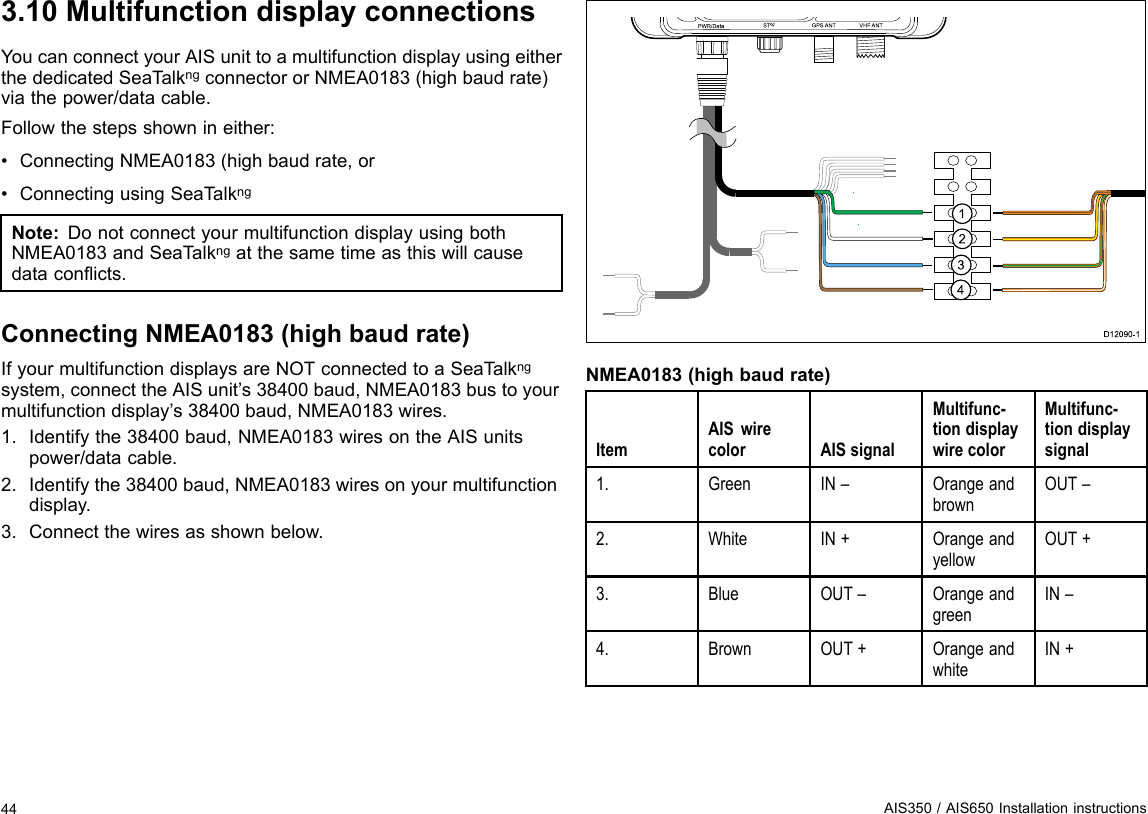 3.10MultifunctiondisplayconnectionsYoucanconnectyourAISunittoamultifunctiondisplayusingeitherthededicatedSeaT alkngconnectororNMEA0183(highbaudrate)viathepower/datacable.Followthestepsshownineither:•ConnectingNMEA0183(highbaudrate,or•ConnectingusingSeaTalkngNote:DonotconnectyourmultifunctiondisplayusingbothNMEA0183andSeaTalkngatthesametimeasthiswillcausedataconicts.ConnectingNMEA0183(highbaudrate)IfyourmultifunctiondisplaysareNOTconnectedtoaSeaT alkngsystem,connecttheAISunit’s38400baud,NMEA0183bustoyourmultifunctiondisplay’s38400baud,NMEA0183wires.1.Identifythe38400baud,NMEA0183wiresontheAISunitspower/datacable.2.Identifythe38400baud,NMEA0183wiresonyourmultifunctiondisplay.3.Connectthewiresasshownbelow.PWR/Da ta S Tng VHF ANTGP S  ANTUS B1234D12 0 9 0-1NMEA0183(highbaudrate)ItemAISwirecolorAISsignalMultifunc-tiondisplaywirecolorMultifunc-tiondisplaysignal1.GreenIN–OrangeandbrownOUT–2.WhiteIN+OrangeandyellowOUT+3.BlueOUT–OrangeandgreenIN–4.BrownOUT+OrangeandwhiteIN+44AIS350/AIS650Installationinstructions