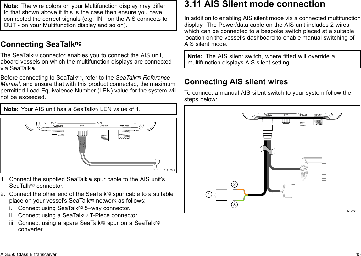 Note:ThewirecolorsonyourMultifunctiondisplaymaydiffertothatshownaboveifthisisthecasethenensureyouhaveconnectedthecorrectsignals(e.g.IN-ontheAISconnectstoOUT-onyourMultifunctiondisplayandsoon).ConnectingSeaTalkngTheSeaT alkngconnectorenablesyoutoconnecttheAISunit,aboardvesselsonwhichthemultifunctiondisplaysareconnectedviaSeaT alkng.BeforeconnectingtoSeaTalkng,refertotheSeaTalkngReferenceManual,andensurethatwiththisproductconnected,themaximumpermittedLoadEquivalenceNumber(LEN)valueforthesystemwillnotbeexceeded.Note:YourAISunithasaSeaT alkngLENvalueof1.PWR/Da ta S Tng VHF ANTGP S  ANTUS BD12 1 2 5-11.ConnectthesuppliedSeaTalkngspurcabletotheAISunit’sSeaTalkngconnector.2.ConnecttheotherendoftheSeaTalkngspurcabletoasuitableplaceonyourvessel’sSeaT alkngnetworkasfollows:i.ConnectusingSeaT alkng5–wayconnector.ii.ConnectusingaSeaT alkngT-Piececonnector.iii.ConnectusingaspareSeaTalkngspuronaSeaTalkngconverter.3.11AISSilentmodeconnectionInadditiontoenablingAISsilentmodeviaaconnectedmultifunctiondisplay.ThePower/datacableontheAISunitincludes2wireswhichcanbeconnectedtoabespokeswitchplacedatasuitablelocationonthevessel’sdashboardtoenablemanualswitchingofAISsilentmode.Note:TheAISsilentswitch,wherettedwilloverrideamultifunctiondisplaysAISsilentsetting.ConnectingAISsilentwiresToconnectamanualAISsilentswitchtoyoursystemfollowthestepsbelow:123PWR/Da ta S Tng VHF ANTGP S  ANTUS BD12 0 9 1-1AIS650ClassBtransceiver45