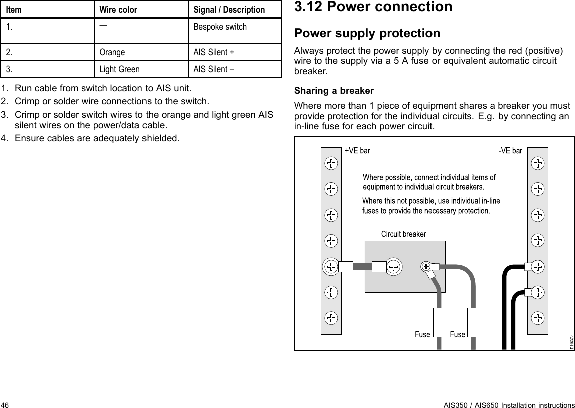 ItemWirecolorSignal/Description1.—Bespokeswitch2.OrangeAISSilent+3.LightGreenAISSilent–1.RuncablefromswitchlocationtoAISunit.2.Crimporsolderwireconnectionstotheswitch.3.CrimporsolderswitchwirestotheorangeandlightgreenAISsilentwiresonthepower/datacable.4.Ensurecablesareadequatelyshielded.3.12PowerconnectionPowersupplyprotectionAlwaysprotectthepowersupplybyconnectingthered(positive)wiretothesupplyviaa5Afuseorequivalentautomaticcircuitbreaker.SharingabreakerWheremorethan1pieceofequipmentsharesabreakeryoumustprovideprotectionfortheindividualcircuits.E.g.byconnectinganin-linefuseforeachpowercircuit.D11637-1+VE barCircuit breakerFuseFuse-VE barWhere possible, connect individual items of equipment to individual circuit breakers.Where this not possible, use individual in-line fuses to provide the necessary protection.46AIS350/AIS650Installationinstructions