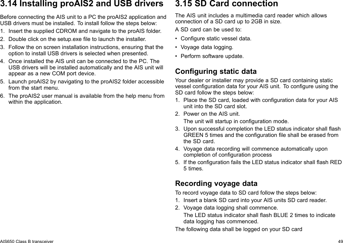 3.14InstallingproAIS2andUSBdriversBeforeconnectingtheAISunittoaPCtheproAIS2applicationandUSBdriversmustbeinstalled.Toinstallfollowthestepsbelow:1.InsertthesuppliedCDROMandnavigatetotheproAISfolder.2.Doubleclickonthesetup.exeletolaunchtheinstaller.3.Followtheonscreeninstallationinstructions,ensuringthattheoptiontoinstallUSBdriversisselectedwhenpresented.4.OnceinstalledtheAISunitcanbeconnectedtothePC.TheUSBdriverswillbeinstalledautomaticallyandtheAISunitwillappearasanewCOMportdevice.5.LaunchproAIS2bynavigatingtotheproAIS2folderaccessiblefromthestartmenu.6.TheproAIS2usermanualisavailablefromthehelpmenufromwithintheapplication.3.15SDCardconnectionTheAISunitincludesamultimediacardreaderwhichallowsconnectionofaSDcardupto2GBinsize.ASDcardcanbeusedto:•Congurestaticvesseldata.•Voyagedatalogging.•Performsoftwareupdate.ConguringstaticdataYourdealerorinstallermayprovideaSDcardcontainingstaticvesselcongurationdataforyourAISunit.T ocongureusingtheSDcardfollowthestepsbelow:1.PlacetheSDcard,loadedwithcongurationdataforyourAISunitintotheSDcardslot.2.PowerontheAISunit.Theunitwillstartupincongurationmode.3.UponsuccessfulcompletiontheLEDstatusindicatorshallashGREEN5timesandthecongurationleshallbeerasedfromtheSDcard.4.Voyagedatarecordingwillcommenceautomaticallyuponcompletionofcongurationprocess5.IfthecongurationfailstheLEDstatusindicatorshallashRED5times.RecordingvoyagedataTorecordvoyagedatatoSDcardfollowthestepsbelow:1.InsertablankSDcardintoyourAISunitsSDcardreader.2.Voyagedataloggingshallcommence.TheLEDstatusindicatorshallashBLUE2timestoindicatedatalogginghascommenced.ThefollowingdatashallbeloggedonyourSDcardAIS650ClassBtransceiver49