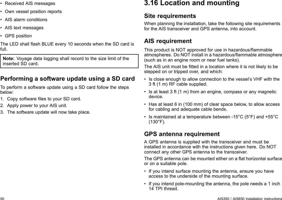 •ReceivedAISmessages•Ownvesselpositionreports•AISalarmconditions•AIStextmessages•GPSpositionTheLEDshallashBLUEevery10secondswhentheSDcardisfull.Note:VoyagedataloggingshallrecordtothesizelimitoftheinsertedSDcard.PerformingasoftwareupdateusingaSDcardToperformasoftwareupdateusingaSDcardfollowthestepsbelow:1.CopysoftwarelestoyourSDcard.2.ApplypowertoyourAISunit.3.Thesoftwareupdatewillnowtakeplace.3.16LocationandmountingSiterequirementsWhenplanningtheinstallation,takethefollowingsiterequirementsfortheAIStransceiverandGPSantenna,intoaccount.AISrequirementThisproductisNOTapprovedforuseinhazardous/ammableatmospheres.DoNOTinstallinahazardous/ammableatmosphere(suchasinanengineroomornearfueltanks).TheAISunitmustbettedinalocationwhereitisnotlikelytobesteppedonortrippedover,andwhich:•Iscloseenoughtoallowconnectiontothevessel’sVHFwiththe3ft(1m)RFcablesupplied.•Isatleast3ft(1m)fromanengine,compassoranymagneticdevice.•Hasatleast6in(100mm)ofclearspacebelow,toallowaccessforcablingandadequatecablebends.•Ismaintainedatatemperaturebetween-15°C(5°F)and+55°C(130°F).GPSantennarequirementAGPSantennaissuppliedwiththetransceiverandmustbeinstalledinaccordancewiththeinstructionsgivenhere.DoNOTconnectanyotherGPSantennatothetransceiver.TheGPSantennacanbemountedeitheronaathorizontalsurfaceoronasuitablepole.•Ifyouintendsurfacemountingtheantenna,ensureyouhaveaccesstotheundersideofthemountingsurface.•Ifyouintendpole-mountingtheantenna,thepoleneedsa1inch14TPIthread.50AIS350/AIS650Installationinstructions