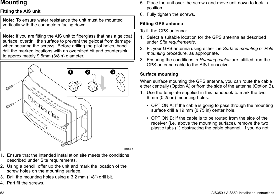 MountingFittingtheAISunitNote:T oensurewaterresistancetheunitmustbemountedverticallywiththeconnectorsfacingdown.Note:IfyouarettingtheAISunittoberglassthathasagelcoatsurface,overdrillthesurfacetopreventthegelcoatfromdamagewhensecuringthescrews.Beforedrillingthepilotholes,handdrillthemarkedlocationswithanoversizedbitandcountersinktoapproximately9.5mm(3/8in)diameter.123D12043-11.EnsurethattheintendedinstallationsitemeetstheconditionsdescribedunderSiterequirements.2.Usingapencil,offeruptheunitandmarkthelocationofthescrewholesonthemountingsurface.3.Drillthemountingholesusinga3.2mm(1/8”)drillbit.4.Parttthescrews.5.Placetheunitoverthescrewsandmoveunitdowntolockinposition6.Fullytightenthescrews.FittingGPSantennaTottheGPSantenna:1.SelectasuitablelocationfortheGPSantennaasdescribedunderSiterequirements.2.FityourGPSantennausingeithertheSurfacemountingorPolemountingprocedure,asappropriate.3.EnsuringtheconditionsinRunningcablesarefullled,runtheGPSantennacabletotheAIStransceiver.SurfacemountingWhensurfacemountingtheGPSantenna,youcanroutethecableeithercentrally(OptionA)orfromthesideoftheantenna(OptionB).1.Usethetemplatesuppliedinthishandbooktomarkthetwo6mm(0.25in)mountingholes.•OPTIONA:Ifthecableisgoingtopassthroughthemountingsurfacedrilla19mm(0.75in)centerhole.•OPTIONB:Ifthecableistoberoutedfromthesideofthereceiver(i.e.abovethemountingsurface),removethetwoplastictabs(1)obstructingthecablechannel.Ifyoudonot52AIS350/AIS650Installationinstructions