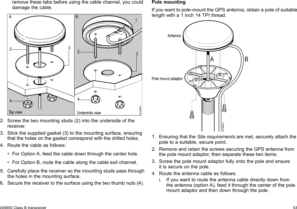 removethesetabsbeforeusingthecablechannel,youcoulddamagethecable.D11638-11234234Top view Underside viewA B2.Screwthetwomountingstuds(2)intotheundersideofthereceiver.3.Stickthesuppliedgasket(3)tothemountingsurface,ensuringthattheholesonthegasketcorrespondwiththedrilledholes.4.Routethecableasfollows:•ForOptionA,feedthecabledownthroughthecenterhole.•ForOptionB,routethecablealongthecableexitchannel.5.Carefullyplacethereceiversothemountingstudspassthroughtheholesinthemountingsurface.6.Securethereceivertothesurfaceusingthetwothumbnuts(4).PolemountingIfyouwanttopole-mounttheGPSantenna,obtainapoleofsuitablelengthwitha1inch14TPIthread.D11642-1A BAntennaPole mount adaptor1.EnsuringthattheSiterequirementsaremet,securelyattachthepoletoasuitable,securepoint.2.RemoveandretainthescrewssecuringtheGPSantennafromthepolemountadaptor,thenseparatethesetwoitems.3.Screwthepolemountadaptorfullyontothepoleandensureitissecureonthepole.4.Routetheantennacableasfollows:i.Ifyouwanttoroutetheantennacabledirectlydownfromtheantenna(optionA),feeditthroughthecenterofthepolemountadaptorandthendownthroughthepole.AIS650ClassBtransceiver53