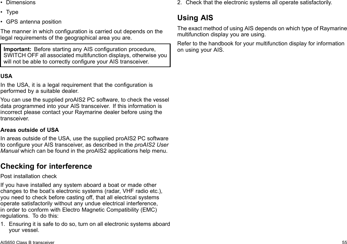 •Dimensions•Type•GPSantennapositionThemannerinwhichcongurationiscarriedoutdependsonthelegalrequirementsofthegeographicalareayouare.Important:BeforestartinganyAIScongurationprocedure,SWITCHOFFallassociatedmultifunctiondisplays,otherwiseyouwillnotbeabletocorrectlycongureyourAIStransceiver.USAIntheUSA,itisalegalrequirementthatthecongurationisperformedbyasuitabledealer.YoucanusethesuppliedproAIS2PCsoftware,tocheckthevesseldataprogrammedintoyourAIStransceiver.IfthisinformationisincorrectpleasecontactyourRaymarinedealerbeforeusingthetransceiver.AreasoutsideofUSAInareasoutsideoftheUSA,usethesuppliedproAIS2PCsoftwaretocongureyourAIStransceiver,asdescribedintheproAIS2UserManualwhichcanbefoundintheproAIS2applicationshelpmenu.CheckingforinterferencePostinstallationcheckIfyouhaveinstalledanysystemaboardaboatormadeotherchangestotheboat’selectronicsystems(radar,VHFradioetc.),youneedtocheckbeforecastingoff,thatallelectricalsystemsoperatesatisfactorilywithoutanyundueelectricalinterference,inordertoconformwithElectroMagneticCompatibility(EMC)regulations.T odothis:1.Ensuringitissafetodoso,turnonallelectronicsystemsaboardyourvessel.2.Checkthattheelectronicsystemsalloperatesatisfactorily.UsingAISTheexactmethodofusingAISdependsonwhichtypeofRaymarinemultifunctiondisplayyouareusing.RefertothehandbookforyourmultifunctiondisplayforinformationonusingyourAIS.AIS650ClassBtransceiver55