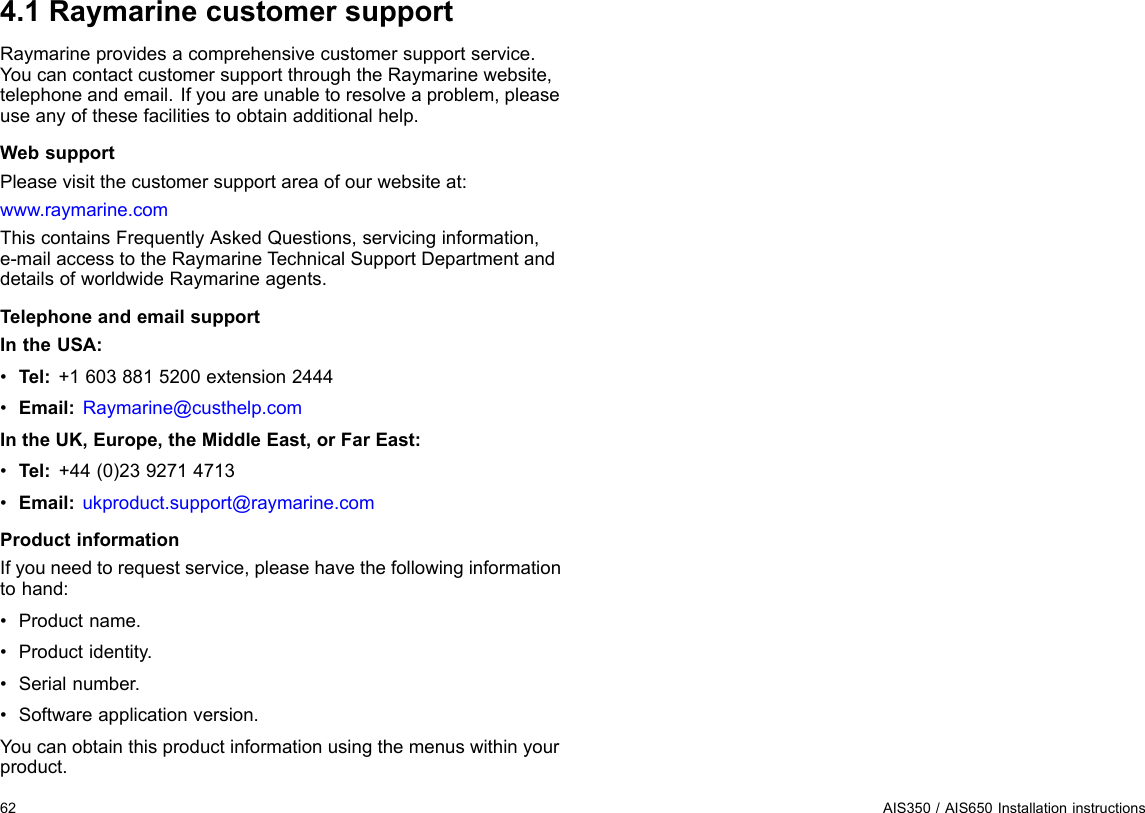 4.1RaymarinecustomersupportRaymarineprovidesacomprehensivecustomersupportservice.YoucancontactcustomersupportthroughtheRaymarinewebsite,telephoneandemail.Ifyouareunabletoresolveaproblem,pleaseuseanyofthesefacilitiestoobtainadditionalhelp.WebsupportPleasevisitthecustomersupportareaofourwebsiteat:www.raymarine.comThiscontainsFrequentlyAskedQuestions,servicinginformation,e-mailaccesstotheRaymarineT echnicalSupportDepartmentanddetailsofworldwideRaymarineagents.TelephoneandemailsupportIntheUSA:•Tel:+16038815200extension2444•Email:Raymarine@custhelp.comIntheUK,Europe,theMiddleEast,orFarEast:•Tel:+44(0)2392714713•Email:ukproduct.support@raymarine.comProductinformationIfyouneedtorequestservice,pleasehavethefollowinginformationtohand:•Productname.•Productidentity.•Serialnumber.•Softwareapplicationversion.Youcanobtainthisproductinformationusingthemenuswithinyourproduct.62AIS350/AIS650Installationinstructions