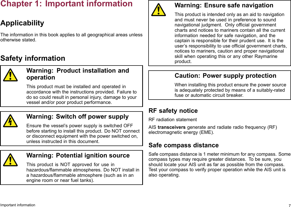 Chapter1:ImportantinformationApplicabilityTheinformationinthisbookappliestoallgeographicalareasunlessotherwisestated.SafetyinformationWarning:ProductinstallationandoperationThisproductmustbeinstalledandoperatedinaccordancewiththeinstructionsprovided.Failuretodosocouldresultinpersonalinjury,damagetoyourvesseland/orpoorproductperformance.Warning:SwitchoffpowersupplyEnsurethevessel’spowersupplyisswitchedOFFbeforestartingtoinstallthisproduct.DoNOTconnectordisconnectequipmentwiththepowerswitchedon,unlessinstructedinthisdocument.Warning:PotentialignitionsourceThisproductisNOTapprovedforuseinhazardous/ammableatmospheres.DoNOTinstallinahazardous/ammableatmosphere(suchasinanengineroomornearfueltanks).Warning:EnsuresafenavigationThisproductisintendedonlyasanaidtonavigationandmustneverbeusedinpreferencetosoundnavigationaljudgment.Onlyofcialgovernmentchartsandnoticestomarinerscontainallthecurrentinformationneededforsafenavigation,andthecaptainisresponsiblefortheirprudentuse.Itistheuser’sresponsibilitytouseofcialgovernmentcharts,noticestomariners,cautionandpropernavigationalskillwhenoperatingthisoranyotherRaymarineproduct.Caution:PowersupplyprotectionWheninstallingthisproductensurethepowersourceisadequatelyprotectedbymeansofasuitably-ratedfuseorautomaticcircuitbreaker.RFsafetynoticeRFradiationstatementAIStransceiversgenerateandradiateradiofrequency(RF)electromagneticenergy(EME).SafecompassdistanceSafecompassdistanceis1meterminimumforanycompass.Somecompasstypesmayrequiregreaterdistances.Tobesure,youshouldlocateyourAISunitasfaraspossiblefromthecompass.TestyourcompasstoverifyproperoperationwhiletheAISunitisalsooperating.Importantinformation7