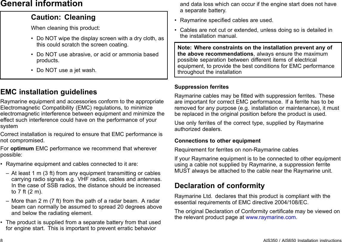 GeneralinformationCaution:CleaningWhencleaningthisproduct:•DoNOTwipethedisplayscreenwithadrycloth,asthiscouldscratchthescreencoating.•DoNOTuseabrasive,oracidorammoniabasedproducts.•DoNOTuseajetwash.EMCinstallationguidelinesRaymarineequipmentandaccessoriesconformtotheappropriateElectromagneticCompatibility(EMC)regulations,tominimizeelectromagneticinterferencebetweenequipmentandminimizetheeffectsuchinterferencecouldhaveontheperformanceofyoursystemCorrectinstallationisrequiredtoensurethatEMCperformanceisnotcompromised.ForoptimumEMCperformancewerecommendthatwhereverpossible:•Raymarineequipmentandcablesconnectedtoitare:–Atleast1m(3ft)fromanyequipmenttransmittingorcablescarryingradiosignalse.g.VHFradios,cablesandantennas.InthecaseofSSBradios,thedistanceshouldbeincreasedto7ft(2m).–Morethan2m(7ft)fromthepathofaradarbeam.Aradarbeamcannormallybeassumedtospread20degreesaboveandbelowtheradiatingelement.•Theproductissuppliedfromaseparatebatteryfromthatusedforenginestart.Thisisimportanttopreventerraticbehavioranddatalosswhichcanoccuriftheenginestartdoesnothaveaseparatebattery.•Raymarinespeciedcablesareused.•Cablesarenotcutorextended,unlessdoingsoisdetailedintheinstallationmanual.Note:Whereconstraintsontheinstallationpreventanyoftheaboverecommendations,alwaysensurethemaximumpossibleseparationbetweendifferentitemsofelectricalequipment,toprovidethebestconditionsforEMCperformancethroughouttheinstallationSuppressionferritesRaymarinecablesmaybettedwithsuppressionferrites.TheseareimportantforcorrectEMCperformance.Ifaferritehastoberemovedforanypurpose(e.g.installationormaintenance),itmustbereplacedintheoriginalpositionbeforetheproductisused.Useonlyferritesofthecorrecttype,suppliedbyRaymarineauthorizeddealers.ConnectionstootherequipmentRequirementforferritesonnon-RaymarinecablesIfyourRaymarineequipmentistobeconnectedtootherequipmentusingacablenotsuppliedbyRaymarine,asuppressionferriteMUSTalwaysbeattachedtothecableneartheRaymarineunit.DeclarationofconformityRaymarineLtd.declaresthatthisproductiscompliantwiththeessentialrequirementsofEMCdirective2004/108/EC.TheoriginalDeclarationofConformitycerticatemaybeviewedontherelevantproductpageatwww.raymarine.com.8AIS350/AIS650Installationinstructions